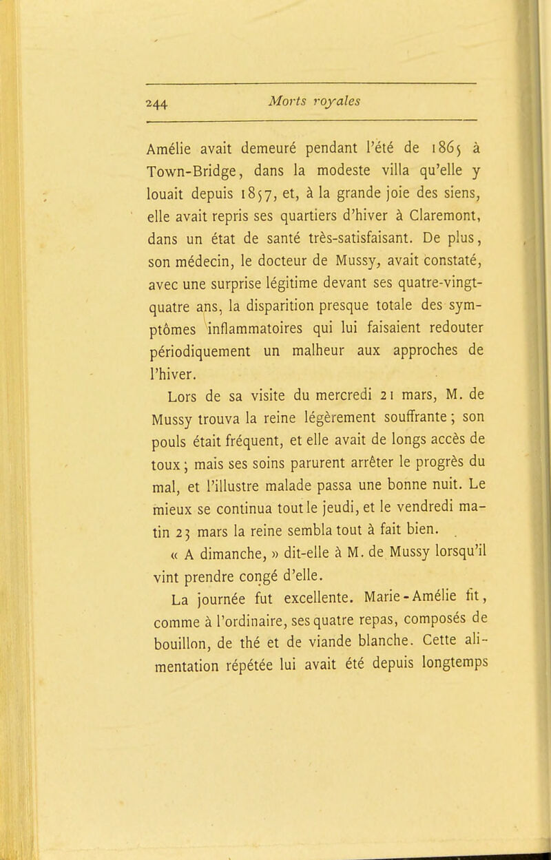 Amélie avait demeuré pendant l'été de 1865 à Town-Bridge, dans la modeste villa qu'elle y louait depuis 1857, et, à la grande joie des siens, elle avait repris ses quartiers d'hiver à Claremont, dans un état de santé très-satisfaisant. De plus, son médecin, le docteur de Mussy, avait constaté, avec une surprise légitime devant ses quatre-vingt- quatre ans, la disparition presque totale des sym- ptômes inflammatoires qui lui faisaient redouter périodiquement un malheur aux approches de l'hiver. Lors de sa visite du mercredi 21 mars, M. de Mussy trouva la reine légèrement souffrante ; son pouls était fréquent, et elle avait de longs accès de toux ; mais ses soins parurent arrêter le progrès du mal, et l'illustre malade passa une bonne nuit. Le mieux se continua tout le jeudi, et le vendredi ma- tin 23 mars la reine sembla tout à fait bien. « A dimanche, » dit-elle à M. de Mussy lorsqu'il vint prendre congé d'elle. La journée fut excellente. Marie-Amélie fit, comme à l'ordinaire, ses quatre repas, composés de bouillon, de thé et de viande blanche. Cette ali- mentation répétée lui avait été depuis longtemps