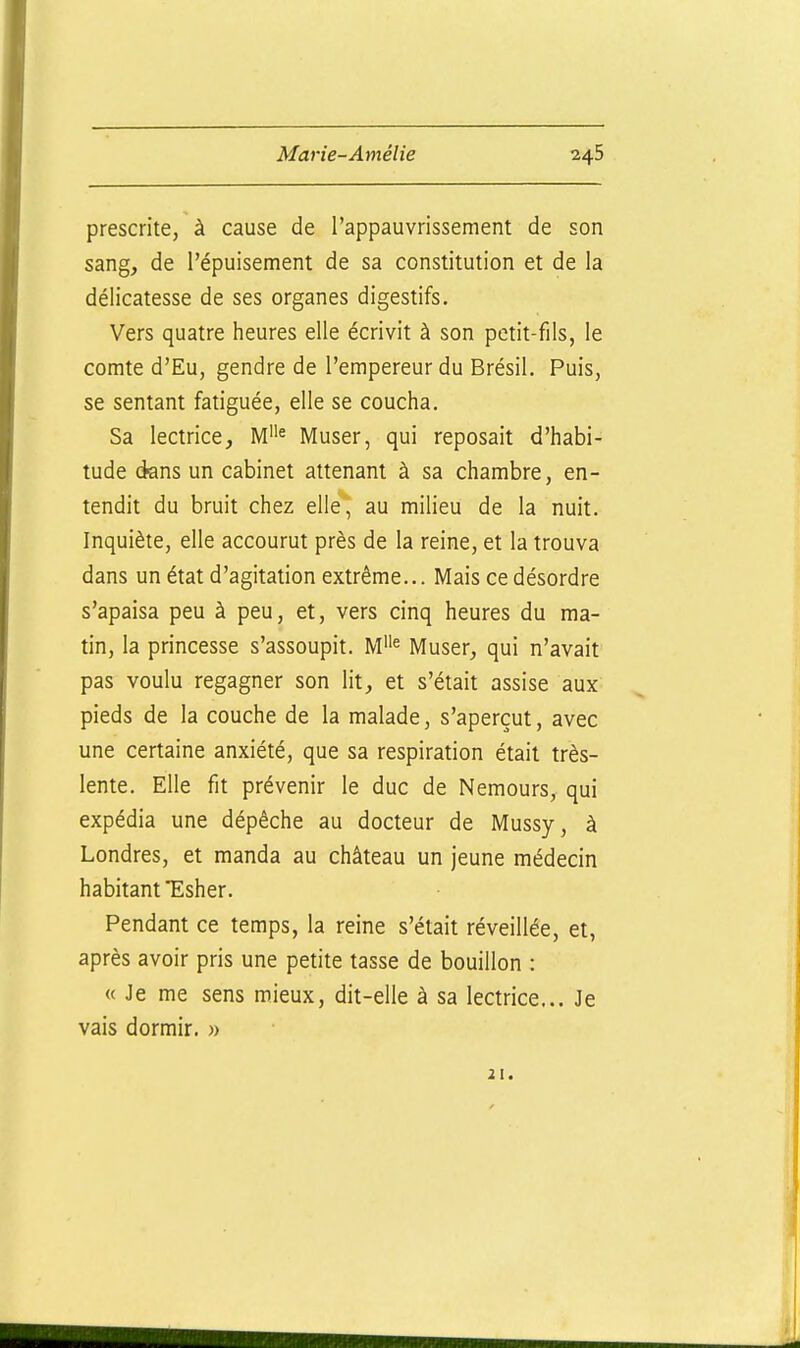 prescrite, à cause de l'appauvrissement de son sang, de l'épuisement de sa constitution et de la délicatesse de ses organes digestifs. Vers quatre heures elle écrivit à son petit-fils, le comte d'Eu, gendre de l'empereur du Brésil. Puis, se sentant fatiguée, elle se coucha. Sa lectrice, Muser, qui reposait d'habi- tude dans un cabinet attenant à sa chambre, en- tendit du bruit chez elle, au milieu de la nuit. Inquiète, elle accourut près de la reine, et la trouva dans un état d'agitation extrême... Mais ce désordre s'apaisa peu à peu, et, vers cinq heures du ma- tin, la princesse s'assoupit. M^ Muser, qui n'avait pas voulu regagner son lit, et s'était assise aux pieds de la couche de la malade, s'aperçut, avec une certaine anxiété, que sa respiration était très- lente. Elle fit prévenir le duc de Nemours, qui expédia une dépêche au docteur de Mussy, à Londres, et manda au château un jeune médecin habitant Esher. Pendant ce temps, la reine s'était réveillée, et, après avoir pris une petite tasse de bouillon : « Je me sens mieux, dit-elle à sa lectrice... Je vais dormir. » 21.