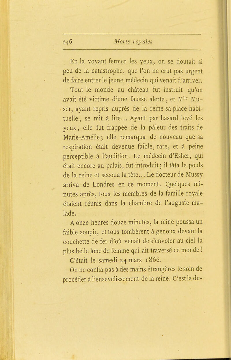 En la voyant fermer les yeux, on se doutait si peu de la catastrophe, que l'on ne crut pas urgent de faire entrer le jeune médecin qui venait d'arriver. Tout le monde au château fut instruit qu'on avait été victime d'une fausse alerte, et M« Mu- ser, ayant repris auprès de la reine sa place habi- tuelle, se mit à lire... Ayant par hasard levé les yeux, elle fut frappée de la pâleur des traits de Marie-Amélie ; elle remarqua de nouveau que sa respiration était devenue faible, rare, et à peine perceptible à l'audition. Le médecin d'Esher, qui était encore au palais, fut introduit; il tâta le pouls de la reine et secoua la tête... Le docteur de Mussy arriva de Londres en ce moment. Quelques mi- nutes après, tous les membres de la famille royale étaient réunis dans la chambre de l'auguste ma- lade. A onze heures douze minutes, la reine poussa un faible soupir, et tous tombèrent à genoux devant la couchette de fer d'où venait de s'envoler au ciel la plus belle âme de femme qui ait traversé ce monde ! C'était le samedi 24 mars 1866. On ne confia pas à des mains étrangères le soin de procéder à l'ensevelissement de la reine. C'est la du-