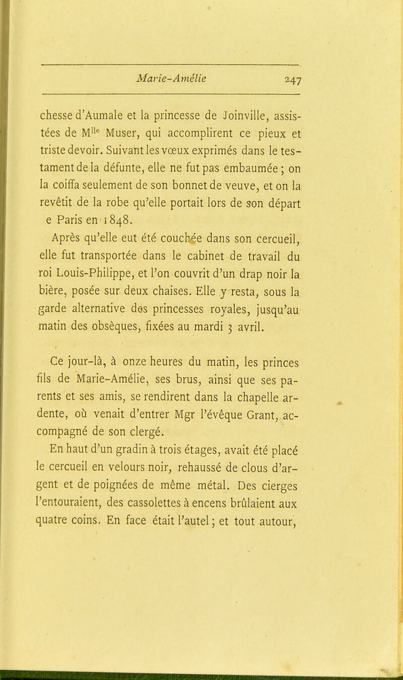 chesse d'Aumale et la princesse de Joinville, assis- tées de M Muser, qui accomplirent ce pieux et triste devoir. Suivant les vœux exprimés dans le tes- tament de la défunte, elle ne fut pas embaumée; on la coiffa seulement de son bonnet de veuve, et on la revêtit de la robe qu'elle portait lors de son départ e Paris en 1848. Après qu'elle eut été couchée dans son cercueil, elle fut transportée dans le cabinet de travail du roi Louis-Philippe, et l'on couvrit d'un drap noir la bière, posée sur deux chaises. Elle y resta, sous la garde alternative des princesses royales, jusqu'au matin des obsèques, fixées au mardi 3 avril. Ce jour-là, à onze heures du matin, les princes fils de Marie-Amélie, ses brus, ainsi que ses pa- rents et ses amis, se rendirent dans la chapelle ar- dente, où venait d'entrer Mgr l'évêque Grant, ac- compagné de son clergé. En haut d'un gradin à trois étages, avait été placé le cercueil en velours noir, rehaussé de clous d'ar- gent et de poignées de même métal. Des cierges l'entouraient, des cassolettes à encens brûlaient aux quatre coins. En face était l'autel ; et tout autour.