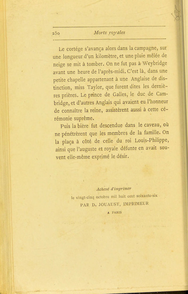 Le cortège s'avança alors dans la campagne, sur une longueur d'un kilomèlre, et une pluie mêlée de neige se mit à tomber. On ne fut pas à Weybridge avant une heure de l'après-midi. C'est là, dans une petite chapelle appartenant à une Anglaise de dis- tinction, miss Taylor, que furent dites les derniè- res prières. Le prince de Galles, le duc de Cam- bridge, et d'autres Anglais qui avaient eu l'honneur de connaître la reine, assistèrent aussi à cette cé- rémonie suprême. Puis la bière fut descendue dans le caveau, où ne pénétrèrent que les membres de la famille. On la plaça à côté de celle du roi Louis-Philippe, ainsi que l'auguste et royale défunte en avait sou- vent elle-même exprimé le désir. Aciievé d'imprimer le vingt-cinq octobre mil huit cent soixante-six PAR D. JOUAUST, IMPRIMEUR A PARIS