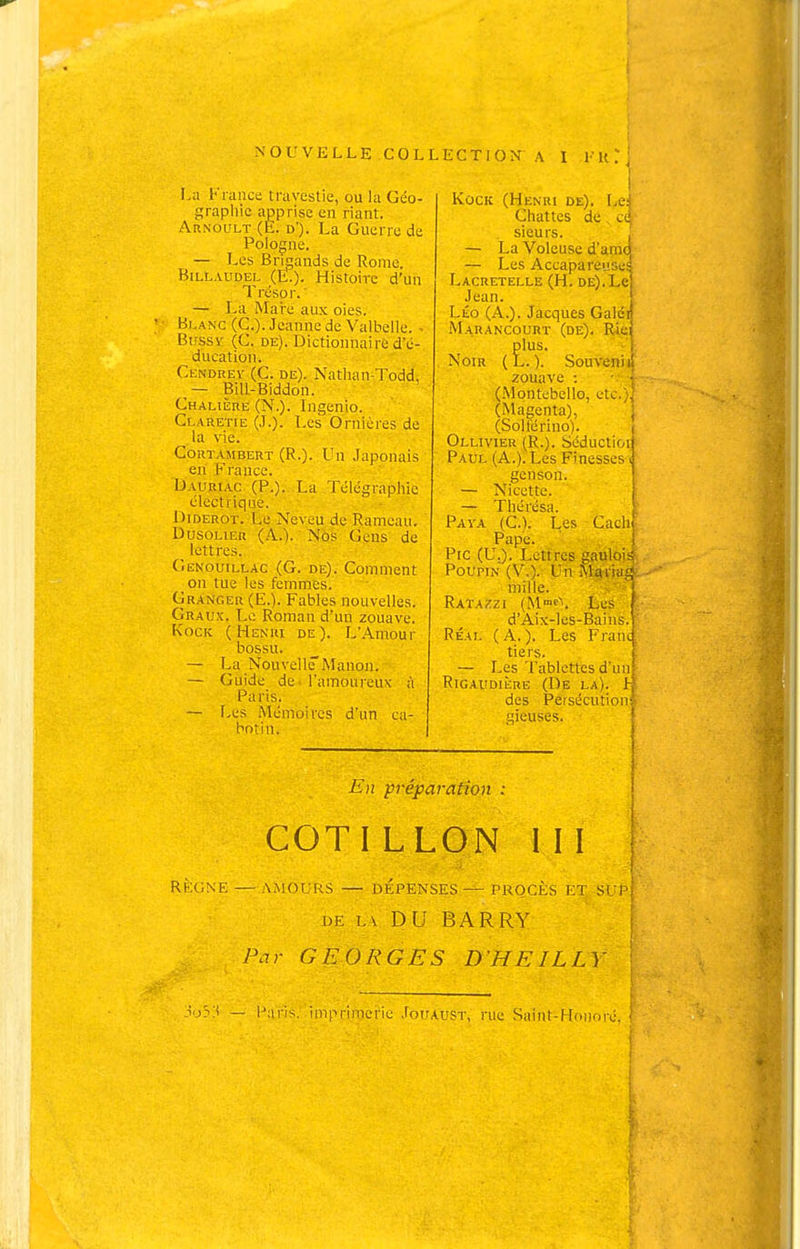 NOUVELLE^CQLLECTION \ I i H La France travestie, ou la Géo- grapliic apprise en riant. Arnoult (E. d). La Guerro de Pologne. — Les Brigands de Rome. BiLLAUDEL (E.). Histoire d'un Trésor. ' — La Maie aux oies. Blanc (C). Jeanne de Valbelle. - Bussv (C. DE). Dictionnaire d'é- ducation. Cendrev (C. DE). Nathan-Todd, — BiU-Biddon. Chalière (N.). Ingenio. Cr.ARET[E (J.). Les Ornières de la vie. CoRTAMBERT (R.). Un Japonais en France. Dauhiac (P.). La Télégraphie électrique. Diderot. Le Neveu de Rameau. DusoLiER (.\.). Nos Gens de lettres. Gekouillac (G. DE). Comment on tue les femmes. Granger (E.). Fables nouvelles. Graux. Le Roman d'un zouave. KocK (Henri de). L'Amour bossu. - La Nouvellc'Manon. — Guide de l'amoureux à Paris. — [.es Mémoires d'un ca- botin. '1 KocK (Henri de). Lef Chattes de ce' sieurs. ^ — La Voleuse d'amo — Les Accapareusei: Lacretelle (H. de). Le] Jean. j Léo (A,). Jacques Galdn Marancourt (de). Ricj plus. i Noir (L. ). Souveniil zouave : • •' (Montebello, etc.;.' (Magenta), ; (Solférino). Ollivier (R.). Séductior Paul (A.). Les Finesses i genson. — Nicette. — Thérésa. Pava (C). Les Cachî Pape. ! Pic (U.). Lettres gaulois Poupin (V,). Un Mariât} mille. Ratazzi (M'f\ Les d'Aix-les-Baiiis Real (A.). Les Fran tiers. — Les Tablettes d'un RiGAUDiiiRE (De la). Lf des Peisécution|. gieuses. E)t préparation ; COTILLON III RÈGNE — AMOURS — DÉPENSES — PROCÈS ET SLp| DE Lv DU BARRY | Par GEORGES D'HEILLY ' — Paris, imprimerie Jouaust, rue Saint-Honoré. 1