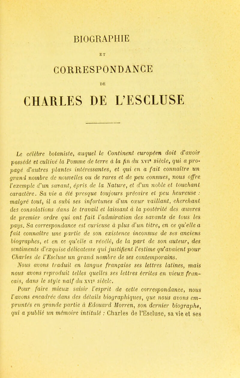 BIOGRAPHIE ET CORRESPONDANCE DE CHARLES DE L'ESCLUSE Le célèbre botaniste, auquel le Continent européen doit d'avoir possédé et cultivé la Pomme de terre à la fin du xvi4 siècle, qui a pro- pagé d'autres plantes intéressantes, et qui en a fait connaître un grand nombre de nouvelles ou de rares et de peu connues, nous offre l'exemple d'un savant, épris de la Nature, et d'un noble et touchant caractère. Sa vie a été presque toujours précaire et peu heureuse : malgré tout, il a subi ses infortunes d'un cœur vaillant, cherchant des consolations dans le travail et laissant à la postérité des œuvres de premier ordre qui ont fait l'admiration des savants de tous les pays. Sa correspondance est curieuse à plus d'un titre, en ce qu'elle a fait connaître une partie de son existence inconnue de ses anciens biographes, et en ce qu'elle a réuélé, de la part de son auteur, des sentiments d'exquise délicatesse qui justifient l'estime qu'avaient pour Charles de l'Escluse un grand nombre de ses contemporains. Nous avons traduit en langue française ses lettres latines, mais nous avons reproduit telles quelles ses lettres écrites en vieux fran- çais, dans le style naïf du xvi° siècle. Pour faire mieux saisir l'esprit de cette correspondance, nous l'avons encadrée dans des détails biographiques, que nous avons em- pruntés en grande partie à Edouard Morren, son dernier biographe, qui a publié un mémoire intitulé : Charles de l'Escluse, sa vie et ses