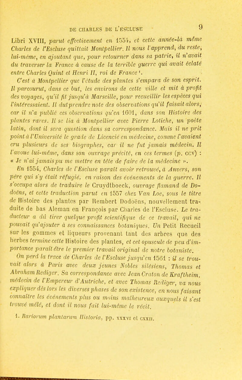 Libri XVIII, parut effectivement en 1551, et cette année-là même Charles de l'Escluse quittait Montpellier. Il nous rapprend, du reste, lui-même, en ajoutant que, pour retourner dans sa patrie, il n'avait du traverser la France à cause de la terrible guerre qui avait éclaté entre Charles Quint et Henri H, roi de France '. C'est à Montpellier que l'étude des plantes s'empara de son esprit. Il parcourut, dans ce but, les environs de cette ville et mit à profit des voyages, qu'il fit jusqu'à Marseille, pour recueillir les espèces qui l'intéressaient. Il dut prendre note des observations qu'il faisait alors, car il n'a publié ces observations qu'en 1601, dans son Histoire des plantes rares. Il se lia à Montpellier avec Pierre Loliche, un poète latin, dont il sera question dans sa correspondance. Mais il ne prit point à l'Université le grade de Licencié en médecine, comme l'avaient cru plusieurs de ses biographes, car il ne fut jamais médecin* Il l'avoue lui-même, dans son ouvrage précité, en ces termes (p. cev) : « Je n'ai jamais pu me mettre en tête de faire de la médecine ». En 1554, Charles de l'Escluse paraît avoir retrouvé, à Anvers, son père qui s'y était réfugié, en raison des événements de la guerre. Il s'occupa alors de traduire le Gruydtboeck, ouvrage flamand de Do- doôns, et cette traduction parut en 1557 chez Van Loe, sous le titre de Histoire des plantes par Rembert Dodoëns, nouvellement tra- duite de bas Aleman en François par Charles de l'Escluse. Le tra- ducteur a dû tirer quelque profit scientifique de ce travail, qui ne pouvait qu'ajouter à ses connaissances botaniques. Un Petit Recueil sur les gommes et liqueurs provenant tant des arbres que des herbes termine cette Histoire des plantes, et cet opuscule de peu d'im- portance paraît être le premier travail original de notre botaniste. On perd la trace de Charles de l'Escluse jusqu'en 1561 : U se trou- vait alors à Paris avec deux jeunes Nobles silésiens, Thomas et Abraham Rédiger. Sa correspondance avec JeanCratonde Kraftheim, médecin de l'Empereur d'Autriche, et avec Thomas Redigei; va nous expliquer dès lors les diverses phases de son existence, en nous faisant connaître les événements plus ou moins malheureux auxquels il s'est trouvé mêlé, et dont il nous fait lui-même le récit. 1. Rariorum planlarum Ilisloria, pp. xxxvi et cxxn. Hwmiiwmii