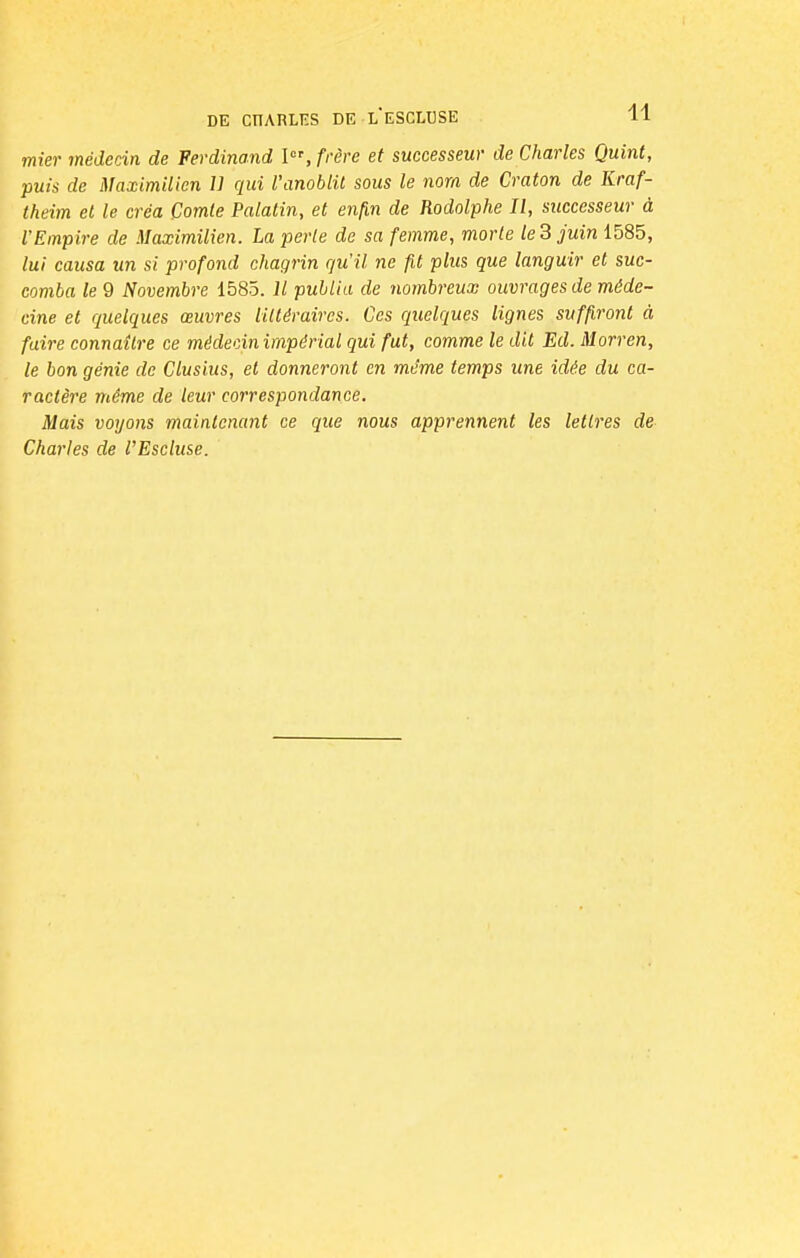 mier médecin de Ferdinand Ier, frère et successeur de Charles Quint, puis de Maximilicn U qui l'anoblit sous le nom de Craton de Kraf- theim et le créa Comte Palatin, et enfin de Rodolphe II, successeur à l'Empire de Maximilien. La perte de sa femme, morte le 3 juin 1585, lui causa un si profond chagrin qu'il ne fit plus que languir et suc- comba le 9 Novembre 1585. Il publia de nombreux ouvrages de méde- cine et quelques œuvres littéraires. Ces quelques lignes suffiront à faire connaître ce médecin impérial qui fut, comme le dit Ed. Morren, le bon génie de Clusius, et donneront en même temps une idée du ca- ractère même de leur correspondance. Mais voyons maintenant ce que nous apprennent les lettres de