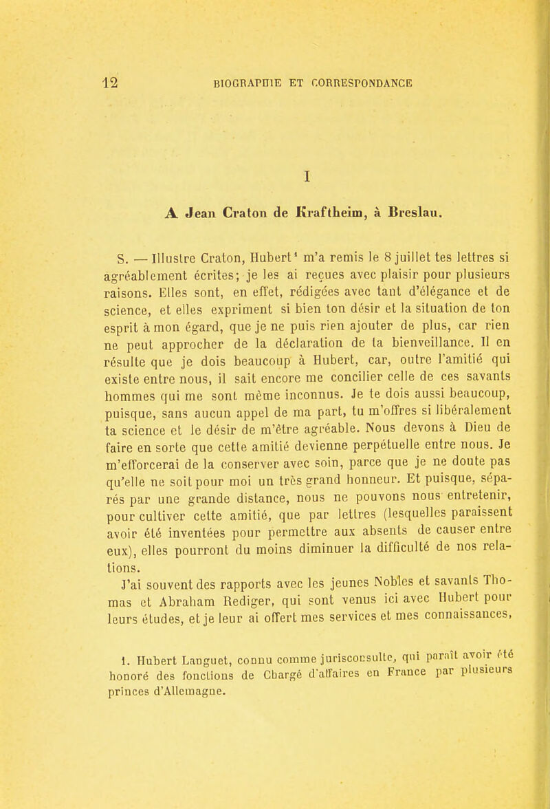 I A Jean Craton de Kraftheim, à Breslau. S. —Illustre Craton, Hubert1 m'a remis le 8 juillet tes lettres si agréablement écrites; je les ai reçues avec plaisir pour plusieurs raisons. Elles sont, en efl'et, rédigées avec tant d'élégance et de science, et elles expriment si bien ton désir et la situation de ton esprit à mon égard, que je ne puis rien ajouter de plus, car rien ne peut approcher de la déclaration de la bienveillance. Il en résulte que je dois beaucoup à Hubert, car, outre l'amitié qui existe entre nous, il sait encore me concilier celle de ces savants hommes qui me sont même inconnus. Je te dois aussi beaucoup, puisque, sans aucun appel de ma part, tu m'offres si libéralement ta science et le désir de m'ètre agréable. Nous devons à Dieu de faire en sorte que cette amitié devienne perpétuelle entre nous. Je m'efforcerai de la conserver avec soin, parce que je ne doute pas qu'elle ne soit pour moi un très grand honneur. Et puisque, sépa- rés par une grande distance, nous ne pouvons nous entretenir, pour cultiver celte amitié, que par lettres (lesquelles paraissent avoir élé inventées pour permettre aux absents de causer entre eux), elles pourront du moins diminuer la difficulté de nos rela- tions. J'ai souvent des rapports avec les jeunes Nobles et savants Tho- mas et Abraham Rédiger, qui sont venus ici avec Hubert pour leurs études, et je leur ai offert mes services et mes connaissances, i. Hubert Languet, connu comme jurisconsulte, qui paraît avoir rte honoré des foncLious de Cbargé d'affaires en France par plusieurs princes d'Allemagne.