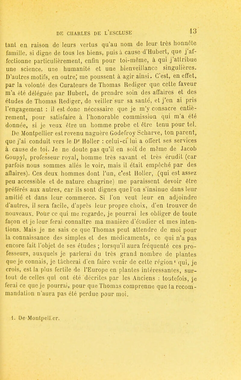 tanl en raison de leurs vertus qu'au nom de leur très honnête famille, si digne de tous les biens, puisa cause d'Hubert, que j'af- fectionne particulièrement, enQn pour toi-même, à qui j'attribue une science, une humanité et une bienveillance singulières. D'autres motifs, en outre,* me poussent à agir ainsi. C'est, en effet, par la volonté des Curateurs de Thomas Rédiger que cette faveur m'a été déléguée par Hubert, de prendre soin des affaires et des études de Thomas Rédiger, de veiller sur sa santé, et j'en ai pris l'engagement : il est donc nécessaire que je m'y consacre entiè- rement, pour satisfaire à l'honorable commission qui m'a été donnée, si je veux être un homme probe et êlre tenu pour tel. De Montpellier est revenu naguère Godefroy Scharve, ton parent, que j'ai conduit vers le Dr Holler : celui-ci'lui a offert ses services à cause de toi. Je ne doute pas qu'il en soit de même de Jacob Goupyl, professeur royal, homme très savant et très érudit (car parfois nous sommes allés le voir, mais il était empêché par des aftaires). Ces deux hommes dont l'un, c'est Holler, (qui est assez peu accessible et de nature chagrine) me paraissent devoir être préférés aux autres, car ils sont dignes que l'on s'insinue dans leur amitié et dans leur commerce. Si l'on veut leur en adjoindre d'autres, il sera facile, d'après leur propre choix, d'en trouver de nouveaux. Pour ce qui me regarde, je pourrai les obliger de toute façon et je leur ferai connaître ma manière d'étudier et mes inten- tions. Mais je ne sais ce que Thomas peut attendre de moi pour la connaissance des simples et des médicaments, ce qui n'a pas encore fait l'objet de ses études ; lorsqu'il aura fréquenté ces pro- fesseurs, auxquels je parlerai du très grand nombre de plantes que je connais, je tacherai d'en faire venir de celte région1 qui, je crois, est la plus fertile de l'Europe en plantes intéressants, sur- tout de celles qui ont été décrites par les Anciens : toutefois, je ferai ce que je pourrai, pour que Thomas comprenne que la recom- mandation n'aura pas été perdue pour moi. 1. De Montpellier.