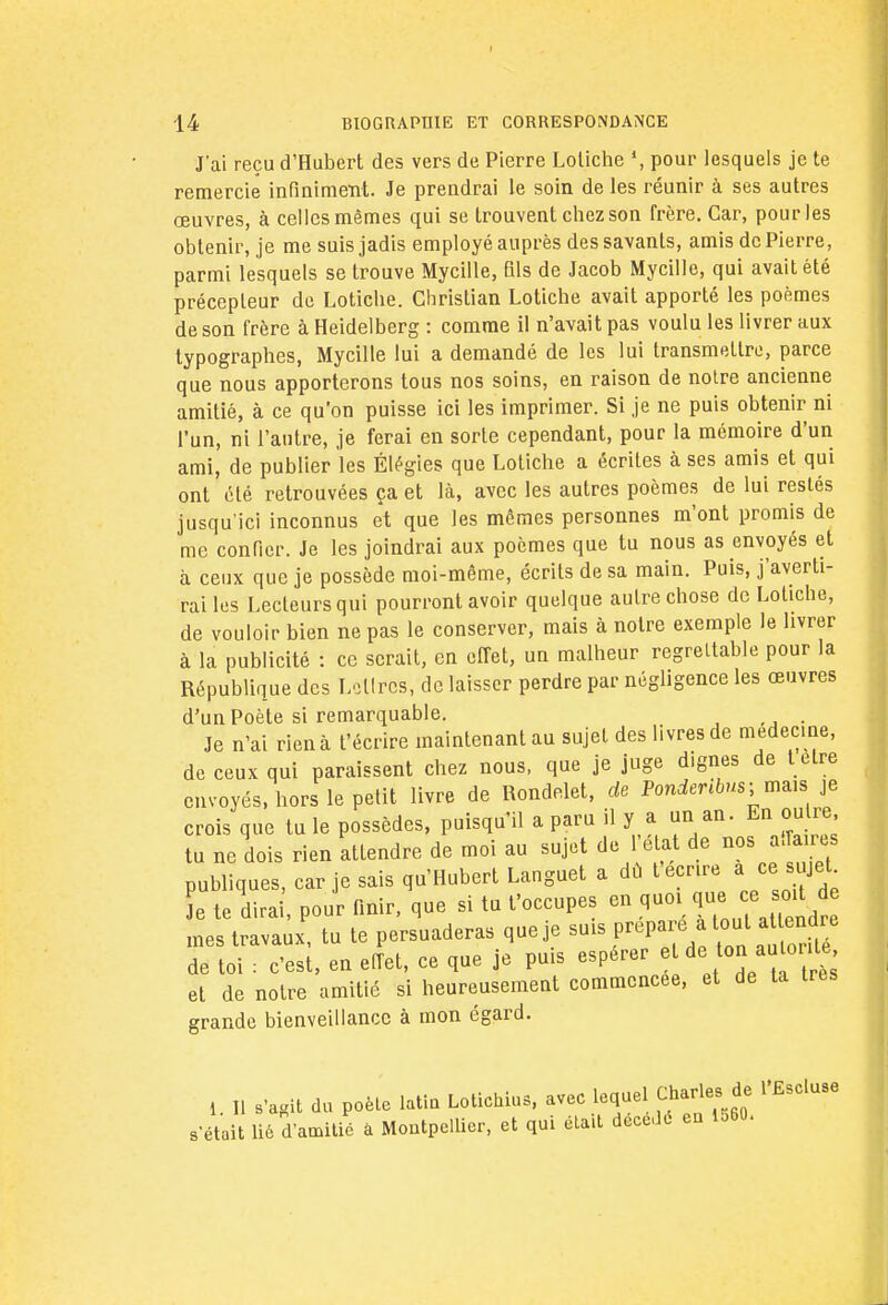 J'ai reçu d'Hubert des vers de Pierre Loliche », pour lesquels je te remercie infiniment. Je prendrai le soin de les réunir à ses autres œuvres, à celles mêmes qui se trouvent chez son frère. Car, pour les obtenir, je me suis jadis employé auprès des savants, amis de Pierre, parmi lesquels se trouve Mycille, fais de Jacob Mycille, qui avait été précepteur de Lotiche. Christian Lotiche avait apporté les poèmes de son frère à Heidelberg : comme il n'avait pas voulu les livrer aux typographes, Mycille lui a demandé de les lui transmettre, parce que nous apporterons tous nos soins, en raison de notre ancienne amitié, à ce qu'on puisse ici les imprimer. Si je ne puis obtenir ni l'un, ni l'autre, je ferai en sorte cependant, pour la mémoire d'un ami, de publier les Élégies que Lotiche a écrites à ses amis et qui ont été retrouvées ça et là, avec les autres poèmes de lui restés jusqu'ici inconnus et que les mêmes personnes m'ont promis de me confier. Je les joindrai aux poèmes que tu nous as envoyés et à ceux que je possède moi-même, écrits de sa main. Puis, j'averti- rai les Lecteurs qui pourront avoir quelque autre chose de Lotiche, de vouloir bien ne pas le conserver, mais à notre exemple le livrer à la publicité : ce serait, en effet, un malheur regrettable pour la République des Lettres, de laisser perdre par négligence les œuvres d'un Poète si remarquable. Je n'ai rien à l'écrire maintenant au sujet des livres de médecine, de ceux qui paraissent chez nous, que je juge dignes de t être envoyés, hors le petit livre de Rondelet, de Pondenbus-mw je crois que tu le possèdes, puisqu'il a paru il y a un an. En outre tu ne dois rien attendre de moi au sujet de l'état de nos affaires publiques, car je sais qu'Hubert Languet a dû teenre a ce. sujet Je te dirai pour finir, que si tu t'occupes en quoi f^^f mes travaux, tu te persuaderas que je suis prepar tout attendre de toi : c'est, en effet, ce que je puis espérer edton autoute et de notre amitié si heureusement commencée, et de ta très grande bienveillance à mon égard. !. Il .'agit du poète latin Lotichius, avec lequel Charles de l'Escluse s'était lié d'amitié à Montpellier, et qui était décédé eu ioBO.