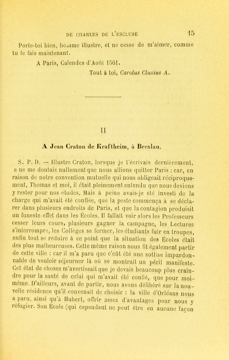 Porte-toi bien, houime illustre, et ne cesse de m'aimer, comme lu le fais maintenant. A Paris, Calendes d'Août 1561. Tout à toi, Carolus Clusius A. II A Jean Cru ton de Kraftheim, à Bi-cslau. S. P. D. — Illustre Craton, lorsque je t'écrivais dernièrement, e ne me doutais nullement que nous allions quittée Paris ; car, en raison de notre convention mutuelle qui nous obligeait réciproque- ment, Thomas et moi, il était pleinement entendu que nous devions y rester pour nos études. Mais à peine avais-je été investi de la charge qui m'avait été confiée, que la peste commença à se décla- rer dans plusieurs endroits de Paris, et que la contagion produisit un funeste effet dans les Écoles. II fallait voir alors les Professeurs cesser leurs cours, plusieurs gagner la campagne, les Lectures s'interrompre, les Collèges se fermer, les étudiants fuir en troupes, enfin tout se réduire à ce point que la situation des Écoles était des plus malheureuses. Cette même raison nous fit également partir de cette ville : car il m'a paru que c'eût été une sottise impardon- nable de vouloir séjourner là où se montrait un péril manifeste. Cet état de choses m'avertissait que je devais beaucoup plus crain- dre pour la santé de celui qui m'avait été confié, que pour moi- même. D'ailleurs, avant de partir, nous avons délibéré sur la nou- velle résidence qu'il convenait de choisir : la ville d'Orléans nous a paru, ainsi qu'à Hubert, offrir assez d'avantages pour nous y réfugier. Son École (qui cependant ne peut être en aucune façon