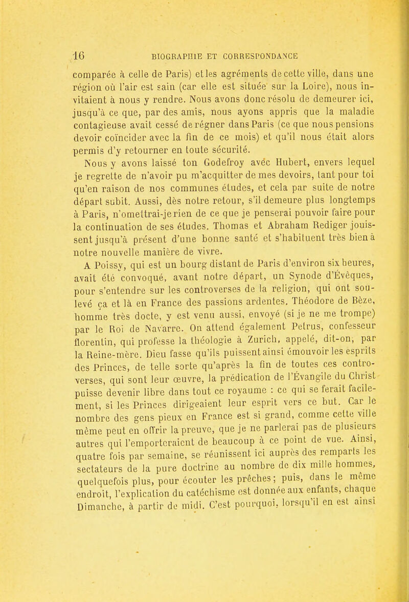 comparée à celle de Paris) et les agréments de cette ville, dans une région où l'air est sain (car elle est située sur la Loire), nous in- vitaient à nous y rendre. Nous avons donc résolu de demeurer ici, jusqu'à ce que, par des amis, nous ayons appris que la maladie contagieuse avait cessé de régner dans Paris (ce que nous pensions devoir coïncider avec la fin de ce mois) et qu'il nous était alors permis d'y retourner en toute sécurité. Nous y avons laissé ton Godefroy avéc Hubert, envers lequel je regrette de n'avoir pu m'acquitter de mes devoirs, tant pour toi qu'en raison de nos communes études, et cela par suite de notre départ subit. Aussi, dès notre retour, s'il demeure plus longtemps à Paris, n'omettrai-jerien de ce que je penserai pouvoir faire pour la continuation de ses études. Thomas et Abraham Rédiger jouis- sent jusqu'à présent d'une bonne santé et s'habituent très bien à notre nouvelle manière de vivre. A Poissy, qui est un bourg distant de Paris d'environ six heures, avait été convoqué, avant notre départ, un Synode d'Évèques, pour s'entendre sur les controverses de la religion, qui ont sou- levé ça et là en France des passions ardentes. Théodore de Bèze, homme très docte, y est venu aussi, envoyé (si je ne me trompe) par le Roi de Navarre. On attend également Pelrus, confesseur florentin, qui professe la théologie à Zurich, appelé, dit-on, par la Reine-mère. Dieu Tasse qu'ils puissent ainsi émouvoir les esprits des Princes, de telle sorte qu'après la fin de toutes ces contro- verses, qui sont leur œuvre, la prédication de l'Évangile du Christ puisse devenir libre dans tout ce royaume : ce qui se ferait facile- ment, si les Princes dirigeaient leur esprit vers ce but. Car le nombre des gens pieux en France est si grand, comme celte ville même peut en offrir la preuve, que je ne parlerai pas de plusieurs autres qui l'emporteraient de beaucoup à ce point de vue. Ainsi, quatre fois par semaine, se réunissent ici auprès des remparts les sectateurs de la pure doctrine au nombre de dix mille hommes, quelquefois plus, pour écouter les prêches; puis, dans le munie endroit, l'explication du catéchisme est donnée aux enfants, chaque Dimanche, à partir de midi. C'est pourquoi, lorsqu'il en est ainsi