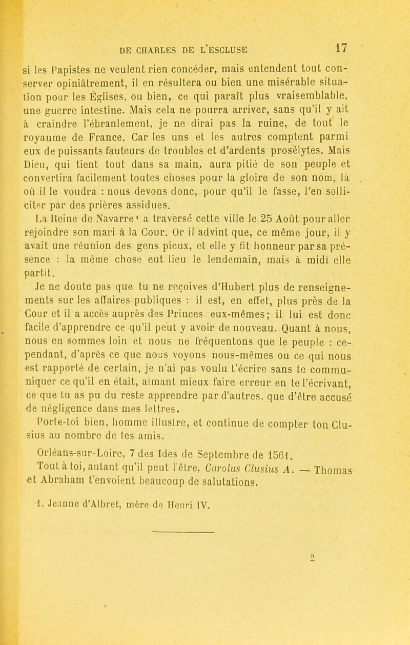 si les Papistes ne veulent rien concéder, mais entendent tout con- server opiniâtrement, il en résultera ou bien une misérable situa- tion pour les Églises, ou bien, ce qui paraît plus vraisemblable, une guerre intestine. Mais cela ne pourra arriver, sans qu'il y ait à craindre l'ébranlement, je ne dirai pas la ruine, de tout le royaume de France. Car les uns et les autres comptent parmi eux de puissants fauteurs de troubles et d'ardents prosélytes. Mais Dieu, qui tient tout dans sa main, aura pitié de son peuple et convertira facilement toutes choses pour la gloire de son nom, là où il le voudra : nous devons donc, pour qu'il le fasse, l'en solli- citer par des prières assidues. La Reine de Navarre1 a traversé cette ville le 25 Août pour aller rejoindre son mari à la Cour. Or il advint que, ce même jour, il y avait une réunion des gens pieux, et elle y fit honneur par sa pré- sence : la même chose eut lieu le lendemain, mais à midi elle partit. Je ne doute pas que tu ne reçoives d'Hubert plus de renseigne- ments sur les affaires publiques : il est, en effet, plus près de la Cour et il a accès auprès des Princes eux-mêmes; il lui est donc facile d'apprendre ce qu'il peut y avoir de nouveau. Quant à nous, nous en sommes loin et nous ne fréquentons que le peuple : ce- pendant, d'après ce que nous voyons nous-mêmes ou ce qui nous est rapporté de certain, je n'ai pas voulu l'écrire sans te commu- niquer ce qu'il en était, aimant mieux faire erreur en te l'écrivant, ce que lu as pu du reste apprendre par d'autres, que d'être accusé de négligence dans mes lettres. l'orte-toi bien, homme illustre, et continue de compter ton Clu- sius au nombre de les amis. Orléans-sur-Loire, 7 des Ides de Septembre de 1561. Tout à toi, autant qu'il peut l'être, Curolus Clusius A. — Thomas et Abraham t'envoient beaucoup de salutations. 1. Jeanne d'Albret, mère dr; Henri IV.