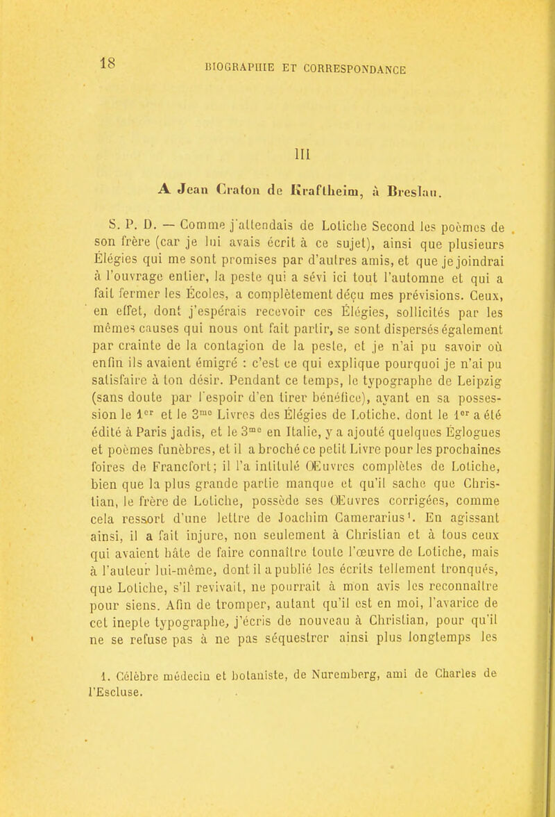 III A Jean Cratcm de Krafllieini, à Breslau. S. P. D. — Comme j'attendais de Lotiche Second les poèmes de son frère (car je lui avais écrit à ce sujet), ainsi que plusieurs Élégies qui me sont promises par d'autres amis, et que je joindrai à l'ouvrage entier, la peste qui a sévi ici tout l'automne et qui a fait fermer les Écoles, a complètement déçu mes prévisions. Ceux, en effet, dont j'espérais recevoir ces Élégies, sollicités par les mêmes causes qui nous ont fait partir, se sont dispersés également par crainte de la contagion de la peste, et je n'ai pu savoir où enfin ils avaient émigré : c'est ce qui explique pourquoi je n'ai pu satisfaire à ton désir. Pendant ce temps, le typographe de Leipzig (sans doute par l'espoir d'en tirer bénéfice), ayant en sa posses- sion le 1er et le 3mo Livres des Élégies de Lotiche. dont le lor a été édité à Paris jadis, et le 3mo en Italie, y a ajouté quelques Églogues et poèmes funèbres, et il a broché ce petit Livre pour les prochaines foires de Francfort; il l'a intitulé Œuvres complètes de Loliche, bien que la plus grande partie manque et qu'il sache que Chris- tian, le frère de LoLiche, possède ses Oeuvres corrigées, comme cela ressort d'une lettre de Joachim Camerarius1. En agissant ainsi, il a fait injure, non seulement à Christian et à tous ceux qui avaient hâte de faire connaître toute l'œuvre de Lotiche, mais à l'auteur lui-même, dont il a publié les écrits tellement tronqués, que Lotiche, s'il revivait, ne pourrait à mon avis les reconnailre pour siens. Afin de tromper, autant qu'il est en moi, l'avarice de cet inepte typographe, j'écris de nouveau à Christian, pour qu'il ne se refuse pas à ne pas séquestrer ainsi plus longtemps les 1. Célèbre médecin et botaniste, de Nuremberg, ami de Charles de l'Escluse.