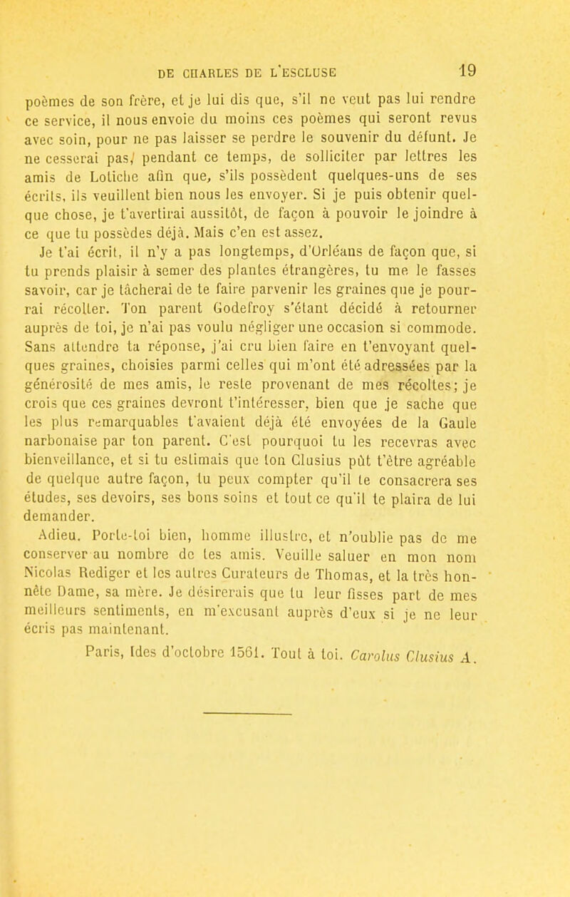 poèmes de son frère, et je lui dis que, s'il ne veut pas lui rendre ce service, il nous envoie du moins ces poèmes qui seront revus avec soin, pour ne pas laisser se perdre le souvenir du défunt. Je ne cesserai pas,' pendant ce temps, de solliciter par lettres les amis de Loliche afin que, s'ils possèdent quelques-uns de ses écrits, ils veuillent bien nous les envoyer. Si je puis obtenir quel- que chose, je t'avertirai aussitôt, de façon à pouvoir le joindre à ce que lu possèdes déjà. Mais c'en est assez. Je t'ai écrit, il n'y a pas longtemps, d'Orléans de façon que, si tu prends plaisir à semer des plantes étrangères, tu me le fasses savoir, car je tâcherai de te faire parvenir les graines que je pour- rai récoller. Ton parent Godefroy s'étant décidé à retourner auprès de loi, je n'ai pas voulu négliger une occasion si commode. Sans attendre ta réponse, j'ai cru bien faire en t'envoyant quel- ques graines, choisies parmi celles qui m'ont été adressées par la générosité de mes amis, le resle provenant de mes récoltes; je crois que ces graines devront t'inléresser. bien que je sache que les plus remarquables t'avaient déjà été envoyées de la Gaule narbonaise par ton parent. C'est pourquoi lu les recevras avec bienveillance, et si tu estimais que ton Glusius put t'ètre agréable de quelque autre façon, tu peux compter qu'il le consacrera ses études, ses devoirs, ses bons soins et tout ce qu'il te plaira de lui demander. Adieu. Porte-loi bien, homme illustre, et n'oublie pas de me conserver au nombre de les amis. Veuille saluer en mon nom Nicolas Rédiger et les autres Curateurs de Thomas, et la très hon- nête Dame, sa mère. Je désirerais que tu leur fisses part de mes meilleurs sentiments, en m'excusant auprès d'eux si je ne leur écris pas maintenant. Paris, Ides d'octobre 1561. Tout à toi. Carolus Glusius A.