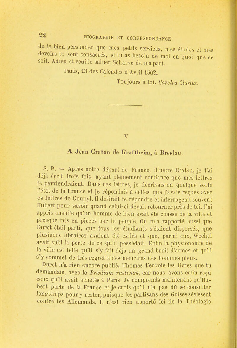 de te bien persuader que mes petits services, mes éludes et mes devoirs te sont consacrés, si tu as besoin de moi en quoi que ce soit. Adieu et veuille saluer Scharve de ma part. Paris, 13 des Calendes d'Avril 1562. Toujours à toi. Carolus Clusius. V A Jean Craton de Kraftlicim, à Bi •eslau. S. P. — Après notre départ de France, illustre Craton, je t'ai déjà écrit trois fois, ayant pleinement confiance que mes lettres te parviendraient. Dans ces lettres, je décrivais en quelque sorte l'état de la France et je répondais à celles que j'avais reçues avec es lettres de Goupyl. Il désirait te répondre et interrogeait souvent Hubert pour savoir quand celui-ci devait retourner près de toi. J'ai appris ensuite qu'un homme de bien avait été chassé de la ville et presque mis en pièces par le peuple. On m'a rapporté aussi que Duret était parti, que tous les étudiants s'étaient dispersés, que plusieurs libraires avaient été exilés et que, parmi eux, Wechel avait subi la perle de ce qu'il possédait. Enfin la physionomie de la ville est le]le qu'il s'y fait déjà un grand bruit d'armes et qu'il s'y commet de très regrettables meurtres des hommes pieux. Duret n'a rien encore publié. Thomas t'envoie les livres que tu demandais, avec le Prœdium rusticum, car nous avons enfin reçu ceux qu'il avait achetés à Paris. Je comprends maintenant qu'Hu- bert parte de la France et je crois qu'il n'a pas dû se consulter longtemps pour y rester, puisque les partisans des Guises sévissent contre les Allemands. II n'est rien apporté ici de la Théologie