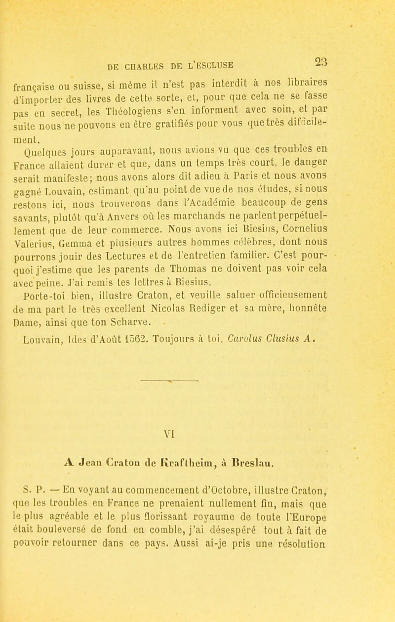 française ou suisse, si même il n'est pas interdit à nos libraires d'importer des livres de ceLte. sorte, et, pour que cela ne se fasse pas en secret, les Théologiens s'en informent avec soin, et par suite nous ne pouvons en être gratifiés pour vous que très difficile- ment. Quelques jours auparavant, nous avions vu que ces troubles en France allaient durer et que, dans un temps très court, le danger serait manifeste; nous avons alors dit adieu à Paris et nous avons gagné Louvain, estimant qu'au point de vue de nos études, si nous restons ici, nous trouverons dans l'Académie beaucoup de gens savants, plutôt qu'à Anvers où les marchands ne parlent perpétuel- lement que de leur commerce. Nous avons ici Biesins, Cornélius Valerius, Gemma et plusieurs autres hommes célèbres, dont nous pourrons jouir des Lectures et de l'entretien familier. C'est pour- quoi j'estime que les parents de Thomas ne doivent pas voir cela avec peine. J'ai remis tes lettres à Biesius. Porte-toi bien, illustre Craton, et veuille saluer officieusement de ma part le très excellent Nicolas Rédiger et sa mère, honnête Dame, ainsi que ton Scharve. • Louvain, Ides d'Août 1562. Toujours à toi. Carolus Cluslus A. VI A Jean Craton de Kcaftheim, à Breslau. S. P. — En voyant au commencement d'Octobre, illustre Craton, que les troubles en France ne prenaient nullement fin, mais que le plus agréable et le plus florissant royaume de toute l'Europe était bouleversé de fond en comble, j'ai désespéré tout à fait de pouvoir retourner dans ce pays. Aussi ai-je pris une résolution