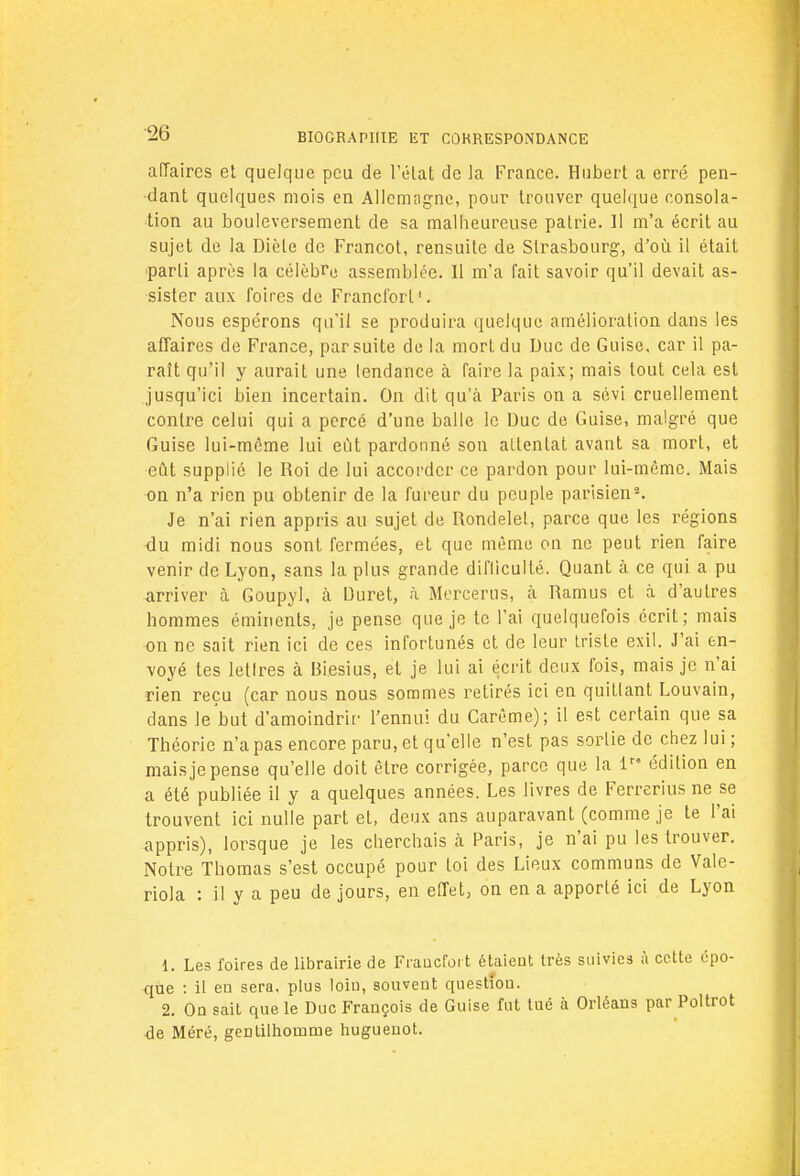 affaires et quelque peu de l'état de la France. Hubert a erré pen- dant quelques mois en Allemagne, pour trouver quelque consola- tion au bouleversement de sa malheureuse patrie. Il m'a écrit au sujet de la Diète de Francot, rensuite de Strasbourg, d'où il était parti après la célèbre assemblée. Il m'a fait savoir qu'il devait as- sister aux foires de Francfort'. Nous espérons qu'il se produira quelque amélioration dans les affaires de France, par suite de la mort du Duc de Guise, car il pa- raît qu'il y aurait une tendance à faire la paix; mais tout cela est jusqu'ici bien incertain. On dit qu'à Paris on a sévi cruellement contre celui qui a percé d'une balle le Duc de Guise, malgré que Guise lui-même lui eût pardonné son altenlat avant sa mort, et eût supplié le Roi de lui accorder ce pardon pour lui-même. Mais on n'a rien pu obtenir de la fureur du peuple parisien2. Je n'ai rien appris au sujet de Rondelet, parce que les régions du midi nous sont fermées, et que même on ne peut rien faire venir de Lyon, sans la plus grande difficulté. Quant à ce qui a pu arriver à Goupyl. à Duret, à Mercerus, à Ramus et à d'autres hommes éminents, je pense que je te l'ai quelquefois écrit; mais on ne sait rien ici de ces infortunés et de leur triste exil. J'ai en- voyé tes lettres à Biesius, et je lui ai écrit deux fois, mais je n'ai rien reçu (car nous nous sommes retirés ici en quittant Louvain, dans le but d'amoindrir l'ennui du Carême); il est certain que sa Théorie n'a pas encore paru, et qu'elle n'est pas sortie de chez lui; mais je pense qu'elle doit être corrigée, parce que la lra édition en a été publiée il y a quelques années. Les livres de Ferrerius ne se trouvent ici nulle part et, deux ans auparavant (comme je te l'ai appris), lorsque je les cherchais à Paris, je n'ai pu les trouver. Notre Thomas s'est occupé pour loi des Lieux communs de Vale- riola : il y a peu de jours, en effet, on en a apporté ici de Lyon 1. Les foires de librairie de Francfort étaient très suivies à cette épo- que : il en sera, plus loiu, souvent questîou. 2. On sait que le Duc François de Guise fut tué à Orléans par Poltrot de Méré, gentilhomme hugueuot.