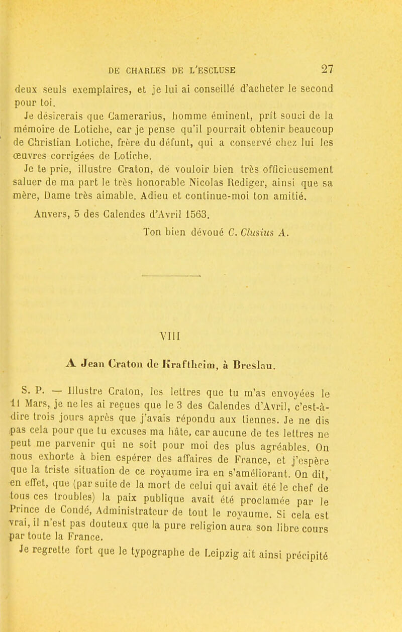 deux seuls exemplaires, et je lui ai conseillé d'acheter le second pour toi. Je désirerais que Camerarius, homme éminent, prit souci de la mémoire de Lotiche, car je pense qu'il pourrait obtenir beaucoup de Christian Lotiche, frère du défunt, qui a conservé chez lui les œuvres corrigées de Lotiche. Je te prie, illustre Graton, de vouloir bien très officieusement saluer de ma part le très honorable Nicolas Rédiger, ainsi que sa mère, Dame très aimable. Adieu et continue-moi ton amitié. Anvers, 5 des Calendes d'Avril 1563. Ton bien dévoué C. Clusius A. VIII A Jean Oaton de Kraflheini, à Breslau. S. P. — Illustre Cralon, les lettres que tu m'as envoyées le 11 Mars, je ne les ai reçues que le 3 des Calendes d'Avril, c'est-à- dire trois jours après que j'avais répondu aux tiennes. Je ne dis pas cela pour que tu excuses ma hâte, car aucune de tes lettres ne peut me parvenir qui ne soit pour moi des plus agréables. On •nous exhorte à bien espérer des affaires de France, et j'espère que la triste situation de ce royaume ira en s'améliorant. On dit, en effet, que (par suite de la mort de celui qui avait été le chef dé tous ces (roubles) la paix publique avait été proclamée par le Prince de Condé, Administrateur de tout le royaume. Si cela est vrai, il n'est pas douteux que la pure religion aura son libre cours par toute la France. Je regrette fort que le typographe de Leipzig ait ainsi précipité