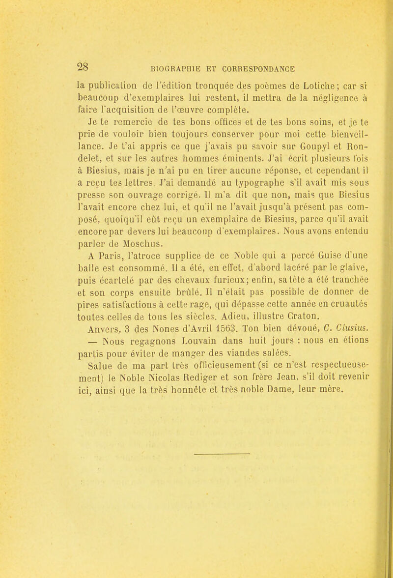 la publication de l'édition tronquée des poèmes de Lotiche; car si beaucoup d'exemplaires lui restent, il mettra de la négligence à faire l'acquisition de l'œuvre complète. Je le remercie de tes bons offices et de les bons soins, et je te prie de vouloir bien toujours conserver pour moi cette bienveil- lance. Je t'ai appris ce que j'avais pu savoir sur Goupyl et Ron- delet, et sur les autres hommes éminents. J'ai écrit plusieurs l'ois à Biesius, mais je n'ai pu en tirer aucune réponse, et cependant il a reçu tes lettres. J'ai demandé au typographe s'il avait mis sous presse son ouvrage corrigé. Il m'a dit que non, mais que Biesius l'avait encore chez lui, et qu'il ne l'avait jusqu'à présent pas com- posé, quoiqu'il eût reçu un exemplaire de Biesius, parce qu'il avait encore par devers lui beaucoup d'exemplaires. Nous avons entendu parler de Moschus. A Paris, l'atroce supplice de ce Noble qui a percé Guise d'une balle est consommé. Il a été, en effet, d'abord lacéré par le glaive, puis écarfelé par des chevaux furieux; enfin, sa tète a été tranchée et son corps ensuite brillé. Il n'était pas possible de donner de pires satisfactions à celte rage, qui dépasse cette année en cruautés toutes celles de tous les siècles. Adieu, illustre Craton. Anvers, 3 des Nones d'Avril 1563. Ton bien dévoué, C. Ciusius. — Nous regagnons Louvain dans huit jours : nous en étions parlis pour éviter de manger des viandes salées. Salue de ma part très officieusement (si ce n'est respectueuse- ment) le Noble Nicolas Rédiger et son frère Jean, s'il doit revenir ici, ainsi que la très honnête et très noble Dame, leur mère.