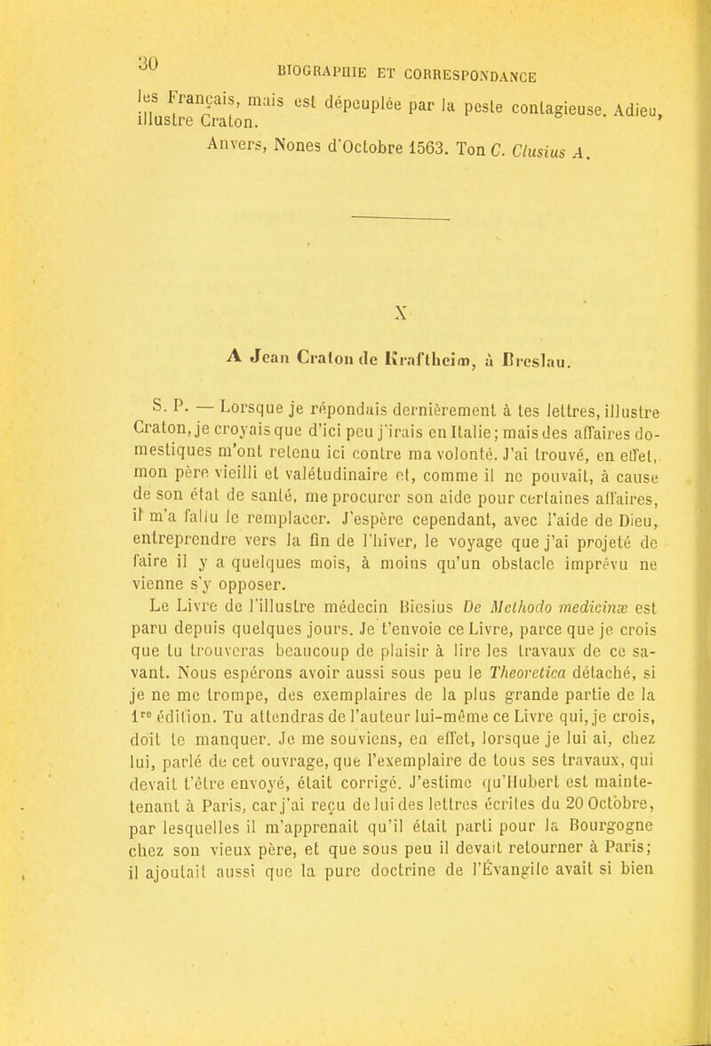 les Français, mais est dépeuplée par ia pesle contagieuse. Adieu, illustre Craton. Anvers, Nones d'Octobre 1563. Ton G. Ctusius A. X A Jean Craton de Krafthcim, à Brcslau. S. P. — Lorsque je répondais dernièrement à tes lettres, illustre Craton, je croyais que d'ici peu j'irais en Italie; mais des affaires do- mestiques m'ont retenu ici contre ma volonté. J'ai trouvé, en effet, mon père vieilli et valétudinaire et, comme il ne pouvait, à cause de son état de santé, me procurer son aide pour certaines affaires, il m'a fallu le remplacer. J'espère cependant, avec l'aide de Dieu,, entreprendre vers la fin de l'hiver, le voyage que j'ai projeté de faire il y a quelques mois, à moins qu'un obstacle imprévu ne vienne s'y opposer. Le Livre de l'illustre médecin Biesius De Mcthodo inedicinœ est paru depuis quelques jours. Je t'envoie ce Livre, parce que je crois que tu trouveras beaucoup de plaisir à lire les travaux de ce sa- vant. Nous espérons avoir aussi sous peu le Theovetica détaché, si je ne me trompe, des exemplaires de la plus grande partie de la lt0 édition. Tu attendras de l'auteur lui-même ce Livre qui, je crois, doit te manquer. Je me souviens, en effet, lorsque je lui ai, chez lui, parlé de cet ouvrage, que l'exemplaire de tous ses travaux, qui devait t'ètre envoyé, était corrigé. J'estime qu'Hubert est mainte- tenant à Paris, car j'ai reçu de lui des lettres écrites du 20 Octobre, par lesquelles il m'apprenait qu'il était parti pour la Bourgogne chez son vieux père, et que sous peu il devait retourner à Paris; il ajoutait aussi que la pure doctrine de l'Évangile avait si bien