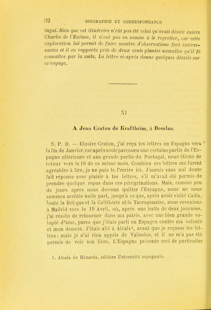 tugal. Bien que cet itinéraire n'eût pas été celui qu'avait désiré suivre Charles de l'Escluse, il n'eut pas en somme à le regretter, car celte exploration lui permit de faire nombre d'observations fort intéres- santes et il en rapporta près de deux cents plantes nouvelles qu'il fit connaître par la suite. La lettre ci-après donne quelques détails sur ce voyage. XI A Jean Craton de Kraftheim, à Breslau. S. P. D. — Illustre Craton, j'ai reçu tes lettres en Espagne vers * la fin de Janvier.caraprèsavoirparcouru une certaine partie de l'Es- pagne ultérieure et une grande partie du Portugal, nous étions de retour vers le 18 de ce même mois. Combien ces lettres me furent agréables à lire, je ne puis te l'écrire ici. J'aurais sans nul doute fait réponse avec plaisir à tes lettres, s'il m'avait été permis de prendre quelque repos dans ces pérégrinations. Mais, comme peu de jours après nous devions quitter l'Espagne, nous ne nous sommes arrêtés nulle part, jusqu'à ce que, après avoir visité Cadix, toute la Bétiqueet la Celtibérie et la Tarragonaise, nous revenions à Madrid vers le 19 Avril, où, après une halte de deux journées, j'ai résolu de retourner dans ma patrie, avec une bien grande vo- lupté d'âme, parce que j'étais parti en Espagne contre ma volonté et mon dessein. J'étais allé à Alcala1, avant que je reçusse tes let- tres ; mais je n'ai rien appris de Vallesius, et il ne m'a pas été permis de voir son livre. L'Espagne présente ceci de particulier 1. Alcala de Hénarès, célèbre Université espagnole.