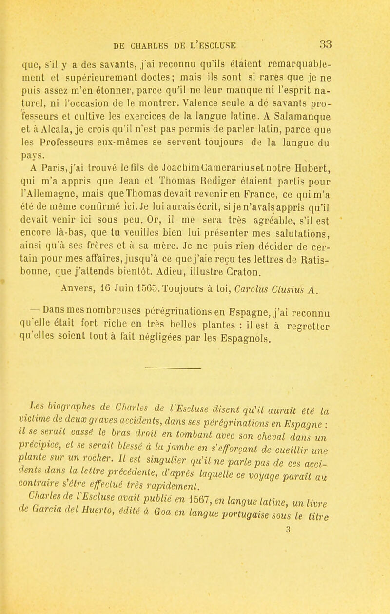 que, s'il y a des savants, j'ai reconnu qu'ils étaient remarquable- ment et supérieuremgnt doctes ; mais ils sont si rares que je ne puis assez m'en étonner, parce qu'il ne leur manque ni l'esprit na- turel, ni l'occasion de le montrer. Valence seule a dé savanls pro- fesseurs et cultive les exercices de la langue latine. A Salamanque et à Alcala, je crois qu'il n'est pas permis de parler latin, parce que les Professeurs eux-mêmes se servent toujours de la langue du pays. A Paris, j'ai trouvé le fils de JoachimCamerariuset notre Hubert, qui m'a appris que Jean et Thomas Rédiger étaient partis pour l'Allemagne, mais que Thomas devait revenir en France, ce quim'a été de même confirmé ici. Je lui aurais écrit, si je n'avais appris qu'il devait venir ici sous peu. Or, il me sera très agréable, s'il est encore là-bas, que lu veuilles bien lui présenter mes salutations, ainsi qu'à ses frères et à sa mère. Je ne puis rien décider de cer- tain pour mes affaires, jusqu'à ce quej'aie reçu tes lettres de Ralis- bonne, que j'attends bientôt. Adieu, illustre Craton. Anvers, 16 Juin 1565. Toujours à toi, Carolus Clusius A. — Dans mes nombreuses pérégrinations en Espagne, j'ai reconnu qu'elle était fort riche en très belles plantes : il est, à regretter qu'elles soient tout à fait négligées par les Espagnols. Les biographes de Charles de ÏEscluse disent qu'il aurait été la victtme de deux graves accidents, dans ses pérégrinations en Espagne ■ il se serait cassé le bras droit en tombant avec son cheval dans un précipice, et se serait blessé à la jambe en s'efforçant de cueillir une plante sur un rocher. Il est singulier qu'il ne parle pas de ces acci- dents dans la lettre précédente, d'après laquelle ce voyage paraît au contraire s'être effectué très rapidement. Charles de VEscluse avait publié en 1567, en langue latine, un livre de Garcia del Huerto, édité à Goa en langue portugaise sous le titre 3
