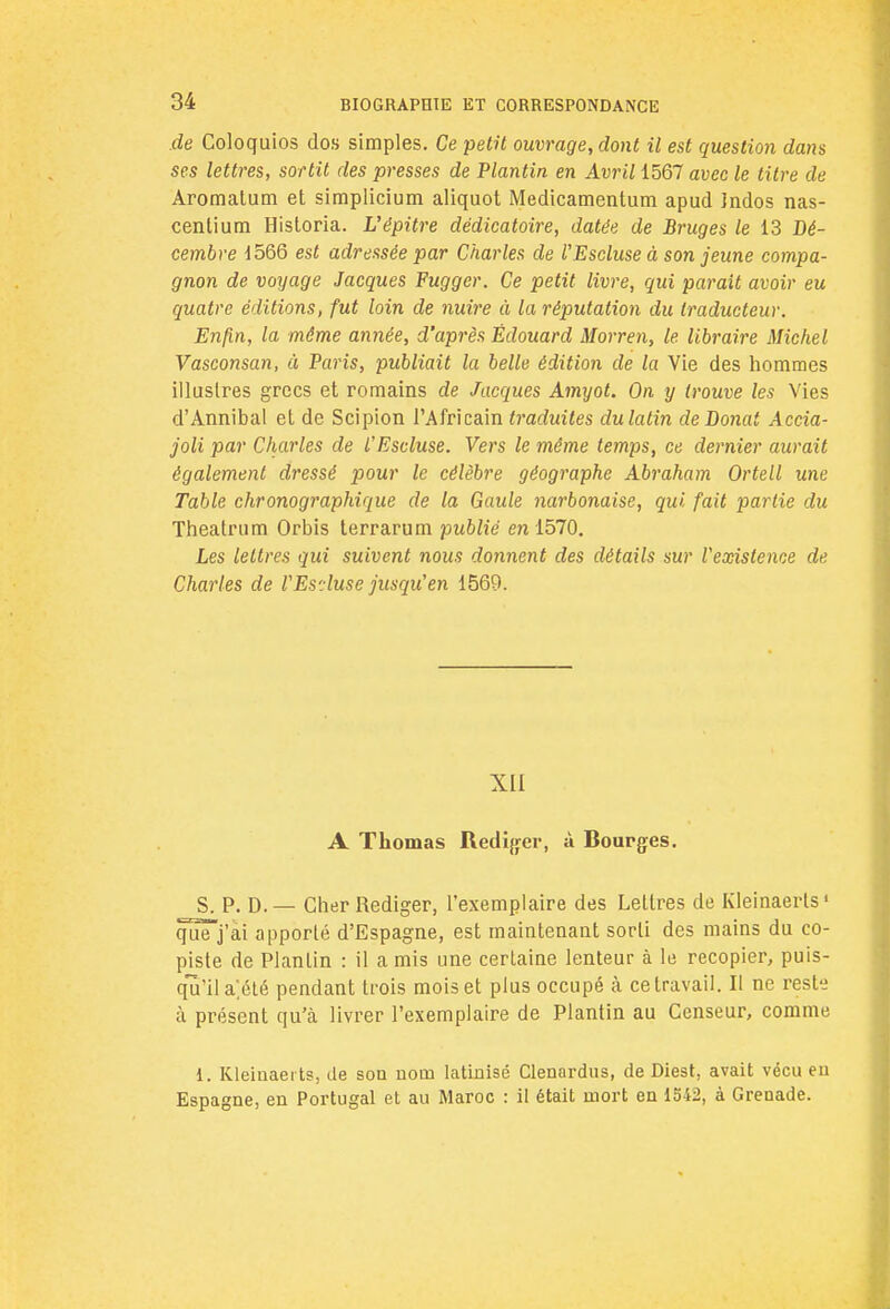de Coloquios dos simples. Ce petit ouvrage, dont il est question dans ses lettres, sortit des presses de Plantin en Avril 1567 avec le titre de Aromalum et simplicium aliquot Medicamentum apud îndos nas- centium Historia. L'épitre dédicatoire, datée de Bruges le 13 Dé- cembre 1566 est adressée par Charles de l'Escluse à son jeune compa- gnon de voyage Jacques Fuggcr. Ce petit livre, qui parait avoir eu quatre éditions, fut loin de nuire à la réputation du traducteur. Enfin, la même année, d'après Edouard Morren, le. libraire Michel Vasconsan, à Paris, publiait la belle édition de la Vie des hommes illustres grecs et romains de Jacques Amyot. On y trouve les Vies d'Annibal et de Scipion l'Africain traduites du latin deBonat Accia- joli par Charles de l'Escluse. Vers le même temps, ce dernier aurait également dressé pour le célèbre géographe Abraham Orteil une Table chronographique de la Gaule narbonaise, qui fait partie du Theatrum Orbis terrarum publié en 1570. Les lettres qui suivent nous donnent des détails sur l'existence de Charles de VEs'.luse jusqu'en 1569. XII A Thomas Rédiger, à Rourges. S. P. D.— Cher Rédiger, l'exemplaire des Lettres de Kleinaerls1 quTj'ài apporté d'Espagne, est maintenant sorti des mains du co- piste de Plantin : il a mis une certaine lenteur à le recopier, puis- qu'il a]été pendant trois mois et plus occupé à ce travail. Il ne reste à présent qu'à livrer l'exemplaire de Plantin au Censeur, comme 1. Kleiuaerts, de son nom latinisé Clenardus, de Diest, avait vécu en Espagne, en Portugal et au Maroc : il était mort en 1542, à Grenade.