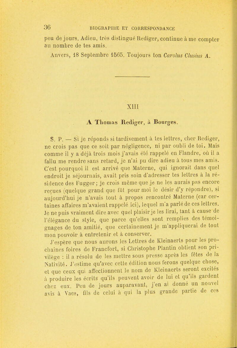 peu de jours. Adieu, très distingué Rédiger, continue à me compter au nombre de tes amis. Anvers, 18 Septembre 1565. Toujours ton Carolus Clusius A. XIII A Thomas Rédiger, à Bourges. S. P. — Si je réponds si tardivement à les lettres, cher Rédiger, ne crois pas que ce soit par négligence, ni par oubli de loi. Mais comme il y a déjà trois mois j'avais été rappelé en Flandre, où il a fallu me rendre sans retard, je n'ai pu dire adieu à tous mes amis. C'est pourquoi il esl arrivé que Materne, qui ignorait dans quel endroit je séjournais, avait pris soin d'adresser tes lettres à la ré- sidence des Fugger ; je crois même que je ne les aurais pas encore reçues (quelque grand que fût pour moi le désir d'y répondre), si aujourd'hui je n'avais tout à propos rencontré Materne (car cer- taines affaires m'avaient rappelé ici), lequel m'a parlé de ces lettres. Je ne puis vraiment dire avec quel plaisir je les lirai, tant à cause de l'élégance du style, que parce qu'elles sont remplies des témoi- gnages de ton amitié, que certainement je m'appliquerai de tout mon pouvoir à entretenir et à conserver. J'espère que nous aurons les Lettres de Kleinaerls pour les pro- chaines foires de Francfort, si Christophe Plantin obtient son pri- vilège : il a résolu de les mettre sous presse après les fêtes de la Nativité. J'estime qu'avec celte édition nous ferons quelque chose, et que ceux qui affectionnent le nom de Kleinaerts seront excités à produire les écrits qu'ils peuvent avoir de lui et qu'ils gardent chez eux. Peu de jours auparavant, j'en ai donné un nouvel avis à Vaes, fils de celui à qui la plus grande partie de ces