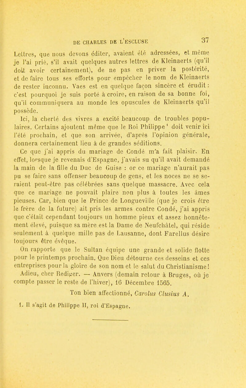 Leltres, que nous devons éditer, avaient été adressées, et même je l'ai prié, s'il avait quelques autres lettres de Kleinaerts (qu'il doit avoir certainement), de ne pas en priver la postérité, et de faire tous ses efforts pour empêcher le nom de Kleinaerts de rester inconnu. Vaes est en quelque façon sincère et érudit : c'est pourquoi je suis porté à croire, en raison de sa bonne foi, qu'il communiquera au monde les opuscules de Kleinaerts qu'il possède. Ici, la cherté des vivres a excité beaucoup de troubles popu- laires. Certains ajoutent même que le Roi Philippe1 doit venir ici l'été prochain, et que son arrivée, d'après l'opinion générale, donnera certainement lieu à de grandes séditions. Ce que j'ai appris du mariage de Condé m'a fait plaisir. En effet, lorsque je revenais d'Espagne, j'avais su qu'il avait demandé la main de la fille du Duc de Guise : or ce mariage n'aurait pas pu se faire sans offenser beaucoup de gens, et les noces ne se se- raient peut-être pas célébrées sans quelque massacre. Avec cela que ce mariage ne pouvait plaire non plus à toutes les âmes pieuses. Car, bien que le Prince de Longueville (que je crois être le frère de la future) ait pris les armes contre Condé, j'ai appris que c'était cependant toujours un homme pieux et assez honnête- ment élevé, puisque sa mère est la Dame de Neufchâtel, qui réside seulement à quelque mille pas de Lausanne, dont Farellus désire toujours être évèque. On rapporte que le Sultan équipe une grande et solide flotte pour le printemps prochain. Que Dieu détourne ces desseins et ces entreprises pour la gloire de son nom et le salut du Christianisme ! Adieu, cher Rédiger. — Anvers (demain retour à Rruges, où je compte passer le reste de l'hiver), 16 Décembre 1565. Ton bien affectionné, Carolus Clusius A.