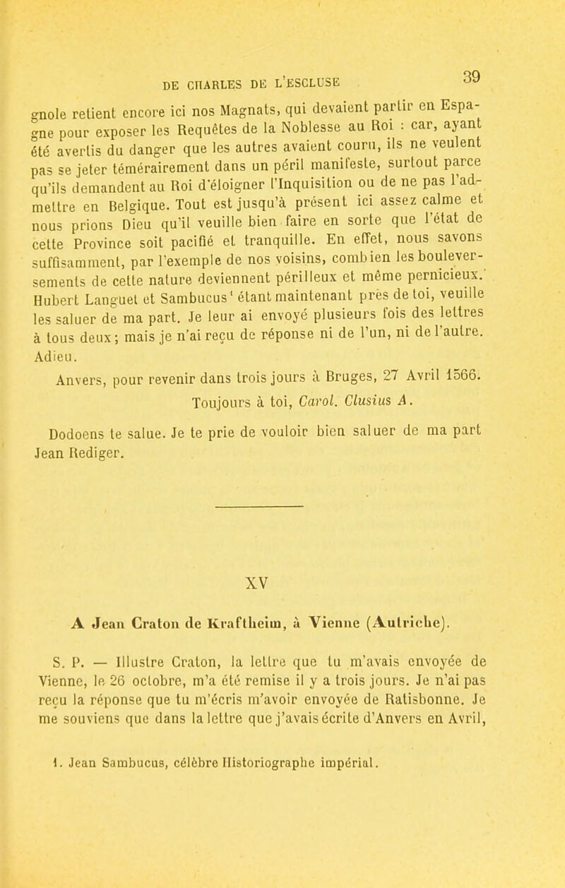 gnole retient encore ici nos Magnats, qui devaient partir en Espa- gne pour exposer les Requêtes de la Noblesse au Roi : car, ayant été avertis du danger que les autres avaient couru, ils ne veulent pas se jeter témérairement dans un péril manifeste, surtout parce qu'ils demandent au Roi d éloigner l'Inquisition ou de ne pas l'ad- mettre en Belgique. Tout est jusqu'à présent ici assez calme et nous prions Dieu qu'il veuille bien faire en sorte que l'état de cette Province soit pacifié et tranquille. En effet, nous savons suffisamment, par l'exemple de nos voisins, combien les boulever- sements de cette nature deviennent périlleux et même pernicieux.' Hubert Languel et Sambucus1 étant maintenant prés de toi, veuille les saluer de ma part. Je leur ai envoyé plusieurs fois des lettres à tous deux; mais je n'ai reçu de réponse ni de l'un, ni de l'autre. Adieu. Anvers, pour revenir dans trois jours à Bruges, 27 Avril 1566. Toujours à toi, Carol. Clusius A. Dodoens te salue. Je te prie de vouloir bien saluer de ma part Jean Rédiger. XV A Jean Craton de Kraftheiro, à Vienne (Autriche). S. P. — Illustre Craton, la lettre que tu m'avais envoyée de Vienne, le 26 octobre, m'a été remise il y a trois jours. Je n'ai pas reçu la réponse que tu m'écris m'avoir envoyée de Ratisbonne. Je me souviens que dans la lettre que j'avais écrite d'Anvers en Avril, 1. Jean Sambucus, célèbre Historiographe impérial.