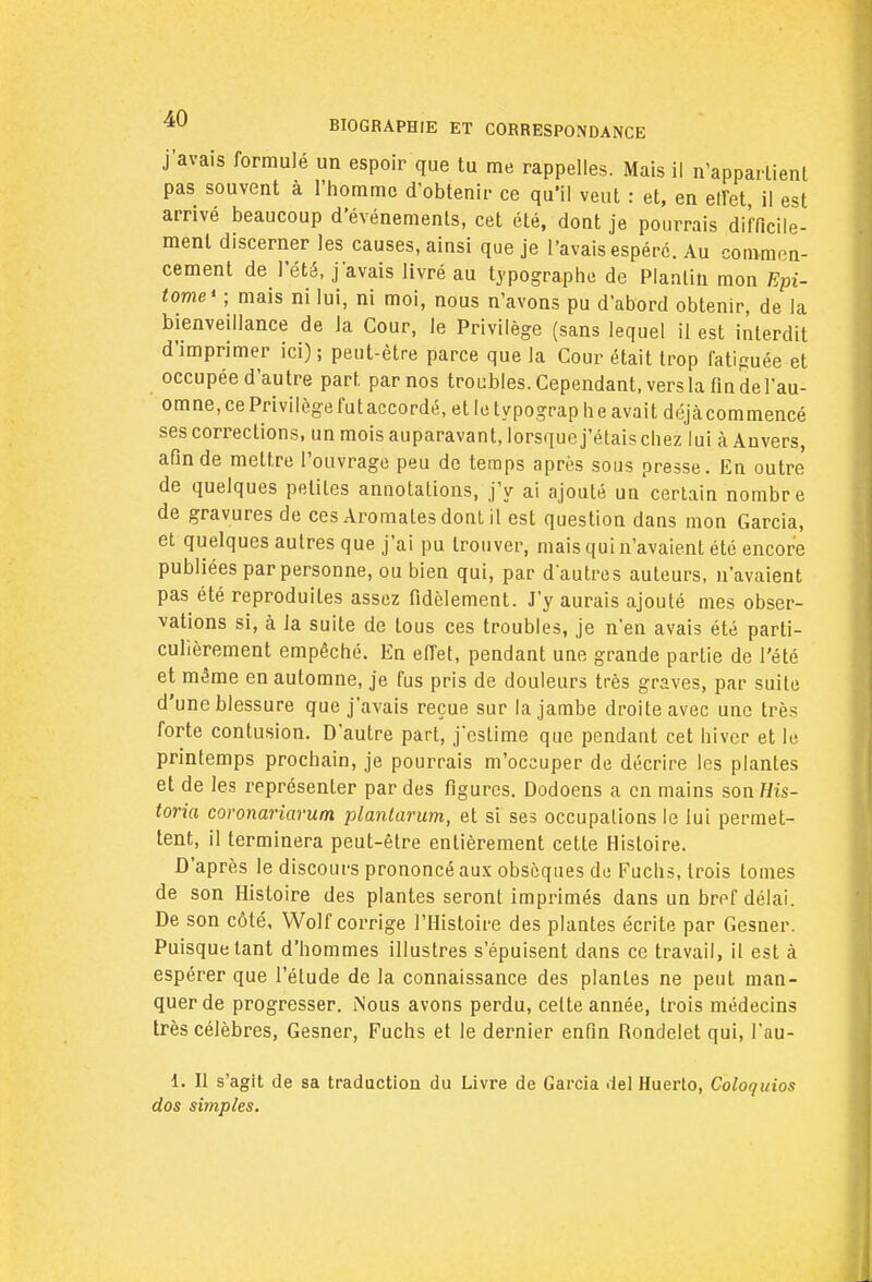 j'avais formulé un espoir que tu me rappelles. Mais il n'appartient pas souvent à l'homme d'obtenir ce qu'il veut : et, en effet il est arrivé beaucoup d'événements, cet été, dont je pourrais difficile- ment discerner les causes, ainsi que je l'avais espéré. Au commen- cement de l'été, j'avais livré au typographe de Planliu mon Epi- tome* ; mais ni lui, ni moi, nous n'avons pu d'abord obtenir, de la bienveillance de la Cour, le Privilège (sans lequel il est interdit d'imprimer ici) ; peut-être parce que la Cour était trop fatiguée et occupée d'autre part par nos troubles. Cependant, vers la findel'au- omne, ce Privilège futaccordé, et le typographe avait déjàcommencé ses corrections, un mois auparavant, lorsque j'étais chez lui à Anvers, afin de mettre l'ouvrage peu de temps après sous presse. En outre de quelques petites annotations, j'y ai ajouté un certain nombre de gravures de ces Aromates dont il est question dans mon Garcia, et quelques autres que j'ai pu trouver, mais qui n'avaient été encore publiées par personne, ou bien qui, par d'autres auteurs, n'avaient pas été reproduites assez fidèlement. J'y aurais ajouté mes obser- vations si, à la suite de tous ces troubles, je n'en avais été parti- culièrement empêché. En effet, pendant une grande partie de l'été et même en automne, je fus pris de douleurs très graves, par suite d'une blessure que j'avais reçue sur la jambe droite avec une très forte contusion. D'autre part, jestime que pendant cet hiver et le printemps prochain, je pourrais m'occuper de décrire les plantes et de les représenter par des figures. Dodoens a en mains son His- toria coronariarum plantarum, et si ses occupalions le lui permet- tent, il terminera peut-être entièrement cette Histoire. D'après le discours prononcé aux obsèques de Fuchs, trois tomes de son Histoire des plantes seront imprimés dans un bref délai. De son côté, Wolf corrige l'Histoire des plantes écrite par Gesner. Puisque tant d'hommes illustres s'épuisent dans ce travail, il est à espérer que l'étude de la connaissance des plantes ne peut man- quer de progresser. Nous avons perdu, celte année, trois médecins très célèbres, Gesner, Fuchs et le dernier enfin Rondelet qui, l'au- 1. Il s'agit de sa traduction du Livre de Garcia del Huerto, Coloquios dos simples.