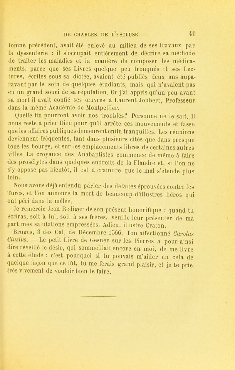 tomne précédent, avait été enlevé au milieu de ses travaux par la dyssenterie : il s'occupait entièrement de décrire sa méthode de traiter les maladies et la manière de composer les médica- ments, parce que ses Livres quelque peu tronqués et ses Lec- tures, écrites sous sa dictée, avaient été publiés deux ans aupa- ravant par le soin de quelques étudiants, mais qui n'avaient pas eu un grand souci de sa réputation. Or j'ai appris qu'un peu avant sa mort il avait confié ses œuvres à Laurent Joubert, Professeur dans la même Académie de Montpellier. Quelle fin pourront avoir nos troubles? Personne ne le sait. Il nous reste à prier Dieu pour qu'il arrête ces mouvements et fasse que les affaires publiques demeurent enfin tranquilles. Les réunions deviennent fréquentes, tant dans plusieurs cités que dans presque tous les bourgs, et sur les emplacements libres de certaines autres villes. La croyance des Anabaptistes commence de même à faire des prosélytes dans quelques endroits de la Flandre et, si l'on ne s'y oppose pas bientôt, il est à craindre que le mal s'étende plus loin. Nous avons déjà entendu parler des défaites éprouvées contre les Turcs, et l'on annonce la mort de beaucoup d'illustres héros qui ont péri dans la mêlée. Je remercie Jean Rédiger de son présent honorifique : quand tu écriras, soit à lui, soit à ses frères, veuille leur présenter de ma part mes salutations empressées. Adieu, illustre Craton. Bruges, 3 des Gai. de Décembre 1566. Ton affectionné Carolus Clusius. — Le petit Livre de Gesner sur les Pierres a pour ainsi dire réveillé le désir, qui sommeillait encore en moi, de me livre à cette étude : c'est pourquoi si tu pouvais m'aider en cela de quelque façon que ce fût, tu me ferais grand plaisir, et je te prie très vivement de vouloir bien le faire.