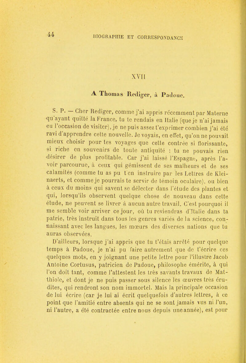 BIOGRAPHIE ET CORRESPONDANCïï XVII A Thomas Rédiger, à Patlouc. S. P. — Cher Rédiger, comme j'ai appris récemment par Materne qu'ayant quitté la France, tu le rendais en Italie (que je n'ai jamais eu l'occasion de visiter), je ne puis assez t'exprimer combien j'ai été ravi d'apprendre cette nouvelle. Je voyais, en effet, qu'on ne pouvait mieux choisir pour tes voyages que cette contrée si florissante, si riche en souvenirs de toute antiquité : tu ne pouvais rien ■désirer de plus profitable. Car j'ai laissé l'Espagne, après l'a- voir parcourue, à ceux qui gémissent de ses malheurs et de ses calamités (comme tu as pu t'en instruire par les Lettres de Klei- naerts, et comme je pourrais te servir de témoin oculaire), ou bien à ceux du moins qui savent se délecter dans l'étude des plantes et qui, lorsqu'ils observent quelque chose de nouveau dans cette étude, ne peuvent se livrer à aucun autre travail. C'est pourquoi il me semble voir arriver ce jour, où tu reviendras d'Italie dans ta patrie, très instruit dans tous les genres variés de la science, con- naissant avec les langues, les mœurs des diverses nations que tu auras observées. D'ailleurs, lorsque j'ai appris que tu t'étais arrêté pour quelque temps à Padoue, je n'ai pu faire autrement que de t'écrire ces quelques mots, en y joignant une petite lettre pour l'illustre Jacob Antoine Cortusus, patricien de Padoue, philosophe émérite, à qui l'on doit tant, comme l'attestent les très savants travaux de Mat- thiole, et dont je ne puis passer sous silence les œuvres très éru- dites, qui rendront son nom immortel. Mais la principale occasion de lui écrire (car je lui ai écrit quelquefois d'autres lettres, à ce point que l'amitié entre absents qui ne se sont jamais vus ni l'un, ni l'autre, a été contractée entre nous depuis une année), est pour