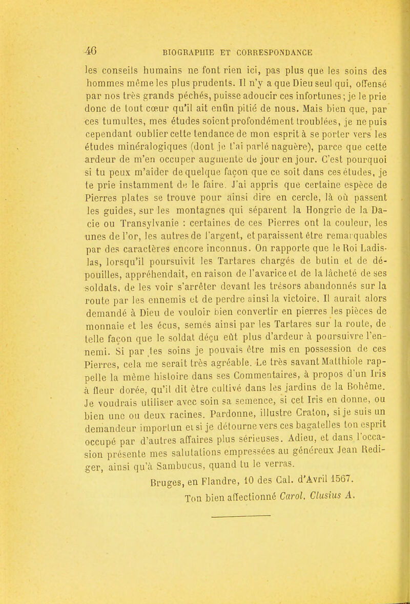 4G les conseils humains ne font rien ici, pas plus que. les soins des hommes même les plus prudents. Il n'y a que Dieu seul qui, offensé par nos très grands péchés, puisse adoucir ces infortunes; je le prie donc de tout cœur qu'il ait enfin pitié de nous. Mais bien que, par ces tumultes, mes études soient profondément troublées, je ne puis cependant oublier cette tendance de mon esprit à se porter vers les études minéralogiques (dont je l'ai parlé naguère), parce que cette ardeur de m'en occuper augmente de jour en jour. C'est pourquoi si tu peux m'aider de quelque façon que ce soit dans ces études, je te prie instamment de le faire. J'ai appris que certaine espèce de Pierres plates se trouve pour ainsi dire en cercle, là où passent les guides, sur les montagnes qui séparent la Hongrie de la Da- cie ou Transylvanie : certaines de ces Pierres ont la couleur, les unes de l'or, les autres de l'argent, et paraissent être remarquables par des caractères encore inconnus. On rapporte que le Roi Ladis- las, lorsqu'il poursuivit les Tartares chargés de butin et de dé- pouilles, appréhendait, en raison de l'avarice et de la lâcheté de ses soldats, de les voir s'arrêter devant les trésors abandonnés sur la route par les ennemis et de perdre ainsi la victoire. Il aurait alors demandé à Dieu de vouloir bien convertir en pierres les pièces de monnaie et les écus, semés ainsi par les Tartares sur la roule, de telle façon que le soldat déçu eût plus d'ardeur à poursuivre l'en- nemi. Si par /les soins je pouvais être mis en possession de ces Pierres, cela me serait très agréable. Le très savant Matthiole rap- pelle la même histoire dans ses Commentaires, à propos d'un Iris à fleur dorée; qu'il dit être cultivé dans les jardins de la Bohême. Je voudrais utiliser avec soin sa semence, si cet Iris en donne, ou bien une ou deux racines. Pardonne, illustre Craton, si je suis un demandeur importun eisi je détourne vers ces bagatelles ton esprit occupé par d'autres affaires plus sérieuses. Adieu, et dans l'occa- sion présente mes salutations empressées au généreux Jean Rédi- ger, ainsi qu'à Sambucus, quand lu le verras. Bruges, en Flandre, 10 des Cal. d'Avril 1567. Ton bien affectionné Carol. Clusius A.