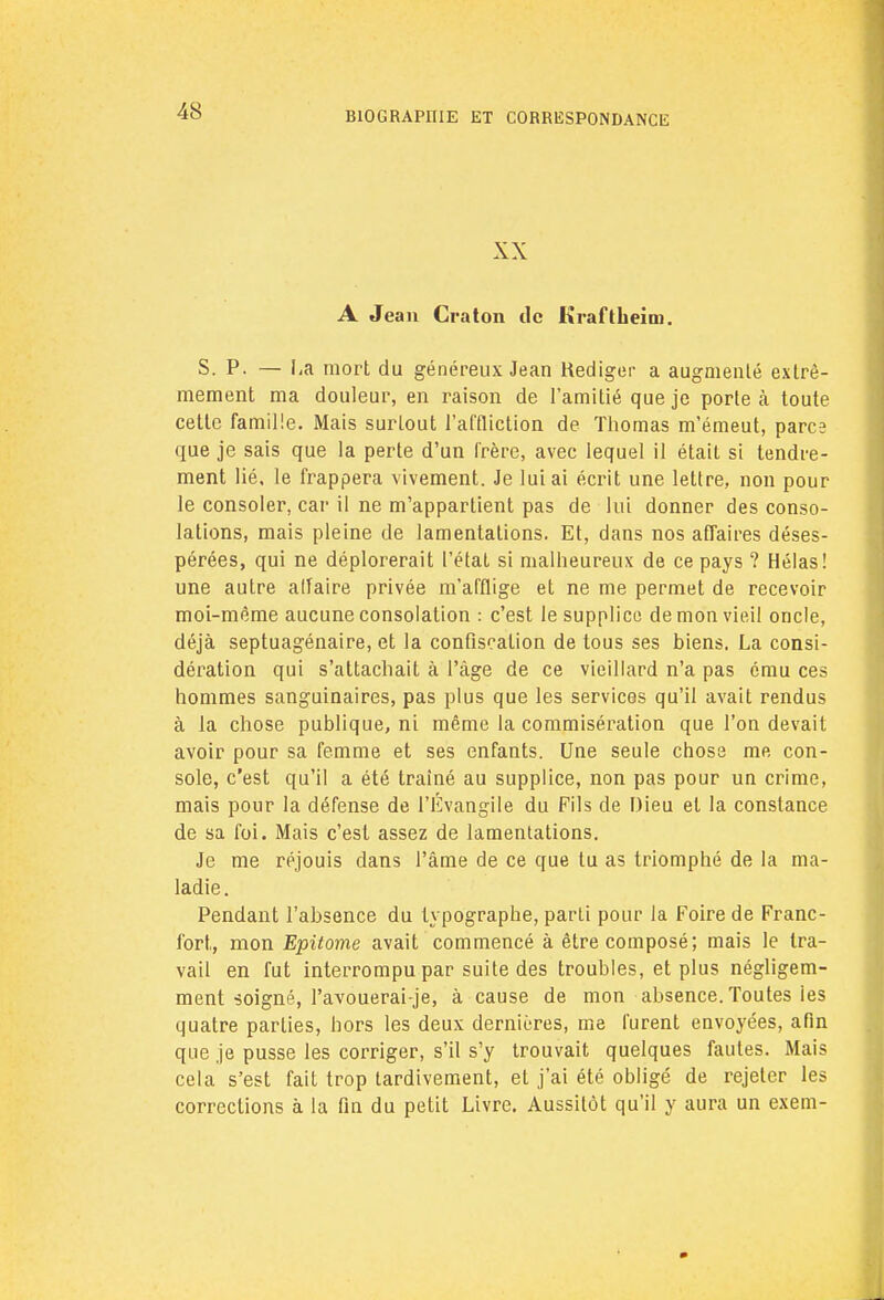 XX A Jean Craton de Kraftheim. S. P. — La mort du généreux Jean Rédiger a augmenté extrê- mement ma douleur, en raison de l'amitié que je porte à toute cette famille. Mais surtout l'affliction de Thomas m'émeut, parce que je sais que la perte d'un frère, avec lequel il était si tendre- ment lié. le frappera vivement. Je lui ai écrit une lettre, non pour le consoler, car il ne m'appartient pas de lui donner des conso- lations, mais pleine de lamentations. Et, dans nos affaires déses- pérées, qui ne déplorerait l'état si malheureux de ce pays ? Hélas! une autre alfaire privée m'afflige et ne me permet de recevoir moi-même aucune consolation : c'est le supplice démon vieil oncle, déjà septuagénaire, et la confiscation de tous ses biens. La consi- dération qui s'attachait à l'âge de ce vieillard n'a pas ému ces hommes sanguinaires, pas plus que les services qu'il avait rendus à la chose publique, ni même la commisération que l'on devait avoir pour sa femme et ses enfants. Une seule chose me con- sole, c'est qu'il a été traîné au supplice, non pas pour un crime, mais pour la défense de l'Évangile du Fils de Dieu et la constance de sa foi. Mais c'est assez de lamentations. Je me réjouis dans l'âme de ce que tu as triomphé de la ma- ladie. Pendant l'absence du typographe, parti pour la Foire de Franc- fort, mon Epitome avait commencé à être composé; mais le tra- vail en fut interrompu par suite des troubles, et plus négligem- ment soigné, l'avouerai-je, à cause de mon absence. Toutes les quatre parties, hors les deux dernières, me furent envoyées, afin que je pusse les corriger, s'il s'y trouvait quelques fautes. Mais cela s'est fait trop tardivement, et j'ai été obligé de rejeter les corrections à la fin du petit Livre. Aussitôt qu'il y aura un exem-