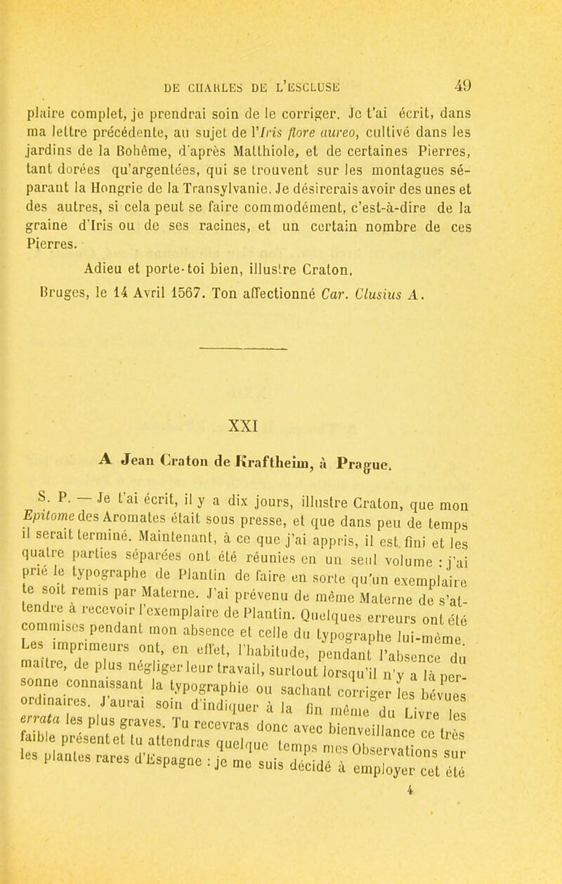 plaire complet, je prendrai soin de le corriger. Je t'ai écrit, dans ma lettre précédente, au sujet de 17m flore uureo, cultivé dans les jardins de la Bohème, d'après Malthiole, et de certaines Pierres, tant dorées qu'argentées, qui se trouvent sur les montagues sé- parant la Hongrie de la Transylvanie. Je désirerais avoir des unes et des autres, si cela peut se faire commodément, c'est-à-dire de la graine d'Iris ou de ses racines, et un certain nombre de ces Pierres. Adieu et porte-toi bien, illustre Craton. Bruges, le 14 Avril 1567. Ton affectionné Car. Clusius A. XXI A Jean Craton de Kraftheim, à Prague. S. P. — Je t'ai écrit, il y a dix jours, illustre Craton, que mon Epitomc des Aromates était sous presse, et que dans peu de temps il serait terminé. Maintenant, à ce que j'ai appris, il est fini et les quatre parties séparées ont été réunies en un seul volume • i ai prie le typographe de Planlin de faire en sorte qu'un exemplaire te soit remis par Materne. J'ai prévenu de même Materne de s'at- tendre a recevoir l'exemplaire de Planlin. Quelques erreurs ont été commises pendant mon absence et celle du typographe lui-ml Les .mpnmeurs ont, en effet, l'habitude, pendan l'absenc du maure, de plus négliger leur travail, surtout lorsqu'il n y a la per- sonne connaissant la typographie ou sachant corriger L bévues