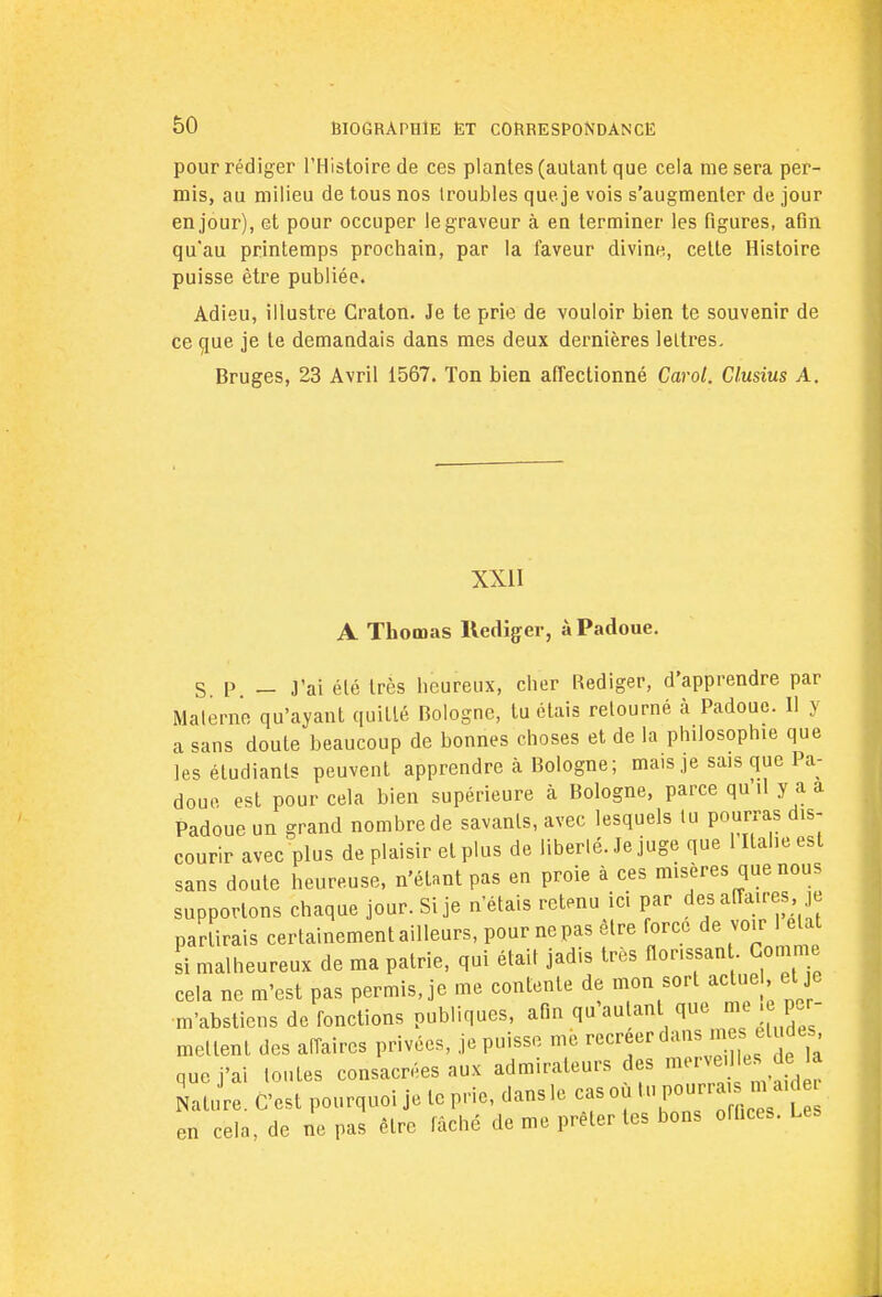 pour rédiger l'Histoire de ces plantes (autant que cela me sera per- mis, au milieu de tous nos (roubles queje vois s'augmenter de jour en jour), et pour occuper le graveur à en terminer les figures, afin qu'au printemps prochain, par la faveur divine, cette Histoire puisse être publiée. Adieu, illustre Craton. Je te prie de vouloir bien te souvenir de ce que je le demandais dans mes deux dernières lettres. Bruges, 23 Avril 1567. Ton bien affectionné Carol. Clusius A. XXII A Thomas Rédiger, à Padoue. S. P — J'ai été très heureux, cher Rédiger, d'apprendre par Materne qu'ayant quitté Bologne, tu étais retourné à Padoue. Il y a sans doute beaucoup de bonnes choses et de la philosophie que les étudiants peuvent apprendre à Bologne; mais je sais que Pa- doue est pour cela bien supérieure à Bologne, parce qu'il y a a Padoue un grand nombre de savants, avec lesquels tu pourras dis- courir avec plus de plaisir et plus de liberté. Je juge que 1 Italie est sans doute heureuse, n'étant pas en proie à ces misères que nous supportons chaque jour. Si je n'étais retenu ici par des affaires je partirais certainement ailleurs, pour ne pas être force de voir 1 elat si malheureux de ma patrie, qui était jadis très flor.ssan . Gomme cela ne m'est pas permis, je me contente de mon sort actuel et je m'abstiens de fonctions publiques, afin qu'autant que me . per mettent des affaires privées, je puisse me recréer dans m s éludes que j'ai toutes consacrées aux admirateurs des merve, es de: la Katar.. C'est pourquoi je te prie, dans le cas où tnpo»™£ en cela, de ne pas être fâché de me prêter tes bons offices. Les