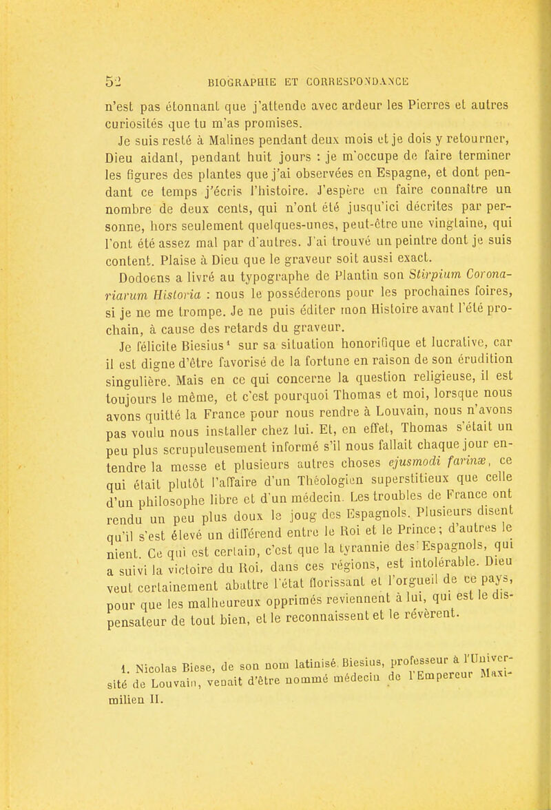 n'est pas étonnant que j'attende avec ardeur les Pierres et autres curiosités que tu m'as promises. Je suis resté à Malines pendant deux mois et je dois y retourner, Dieu aidant, pendant huit jours : je inoccupé de faire terminer les figures des plantes que j'ai observées en Espagne, et dont pen- dant ce temps j'écris l'histoire. J'espère en faire connaître un nombre de deux cents, qui n'ont été jusqu'ici décrites par per- sonne, hors seulement quelques-unes, peut-être une vingtaine, qui l'ont été assez mal par d'autres. J'ai trouvé un peintre dont je suis content. Plaise à Dieu que le graveur soit aussi exact. Dodoens a livré au typographe de Plantiu son Stirpium Corona- riarum Hisloria : nous le posséderons pour les prochaines foires, si je ne me trompe. Je ne puis éditer mon Histoire avant l'été pro- chain, à cause des retards du graveur. Je félicite Biesius1 sur sa situation honorifique et lucrative, car il est digne d'être favorisé de la fortune en raison de son érudition singulière. Mais en ce qui concerne la question religieuse, il est toujours le même, et c'est pourquoi Thomas et moi, lorsque nous avons quitté la France pour nous rendre à Louvain, nous n'avons pas voulu nous installer chez lui. Et, en effet, Thomas s'était un peu plus scrupuleusement informé s'il nous fallait chaque jour en- tendre la messe et plusieurs autres choses ejusmodi farinœ, ce qui était plutôt l'affaire d'un Théologien superstitieux que celle d'un philosophe libre et d'un médecin. Les troubles de France ont rendu un peu plus doux le joug des Espagnols. Plusieurs disent qu'il s'est élevé un différend entre le Roi et le Prince; d'autres le nient. Ce qui est certain, c'est que la tyrannie des! Espagnols qui a suivi la victoire du Roi, dans ces régions, est intolérable. Dieu veut certainement abattre l'état florissant et l'orgueil de ce pays, pour que les malheureux opprimés reviennent à lui, qui est le dis- pensateur de fout bien, elle reconnaissent et le révèrent. 1 Nicolas Biese, de son nom latinisé. Biesius, professeur à l'Univer- sité d^Lou vain, venait d'être nommé médecin de l'Empereur Max,- milieu II.