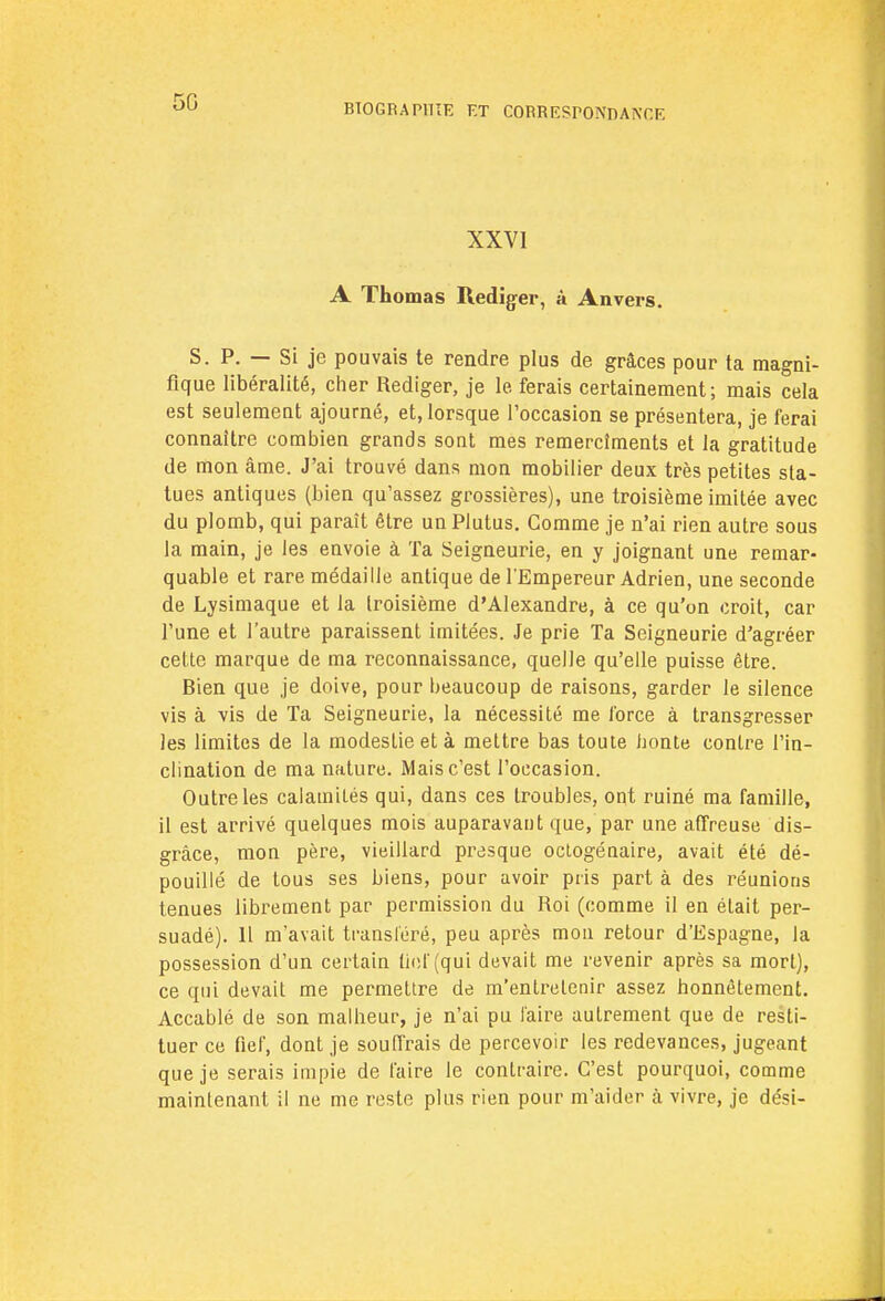 50 BIOGRAPHIE ET CORRESPONDANT.F. XXVI A Thomas Rédiger, à Anvers. S. P. — Si je pouvais te rendre plus de grâces pour ta magni- fique libéralité, cher Rédiger, je le ferais certainement; mais cela est seulement ajourné, et, lorsque l'occasion se présentera, je ferai connaître combien grands sont mes remercîments et la gratitude de mon âme. J'ai trouvé dans mon mobilier deux très petites sta- tues antiques (bien qu'assez grossières), une troisième imitée avec du plomb, qui paraît être un Plutus. Gomme je n'ai rien autre sous la main, je les envoie à Ta Seigneurie, en y joignant une remar- quable et rare médaille antique de l'Empereur Adrien, une seconde de Lysimaque et la troisième d'Alexandre, à ce qu'on croit, car l'une et l'autre paraissent imitées. Je prie Ta Seigneurie d'agréer cette marque de ma reconnaissance, quelle qu'elle puisse être. Bien que je doive, pour beaucoup de raisons, garder le silence vis à vis de Ta Seigneurie, la nécessité me force à transgresser les limites de la modestie et à mettre bas toute honte contre l'in- clination de ma nature. Mais c'est l'occasion. Outre les calamités qui, dans ces troubles, ont ruiné ma famille, il est arrivé quelques mois auparavant que, par une affreuse dis- grâce, mon père, vieillard presque octogénaire, avait été dé- pouillé de tous ses biens, pour avoir pris part à des réunions tenues librement par permission du Roi (comme il en était per- suadé). Il m'avait transféré, peu après mon retour d'Espagne, la possession d'un certain fief (qui devait me revenir après sa mort), ce qui devait me permettre de m'enlrelenir assez honnêtement. Accablé de son malheur, je n'ai pu faire autrement que de resti- tuer ce fief, dont je souffrais de percevoir les redevances, jugeant que je serais impie de faire le contraire. C'est pourquoi, comme maintenant il ne me reste plus rien pour m'aider à vivre, je dési-