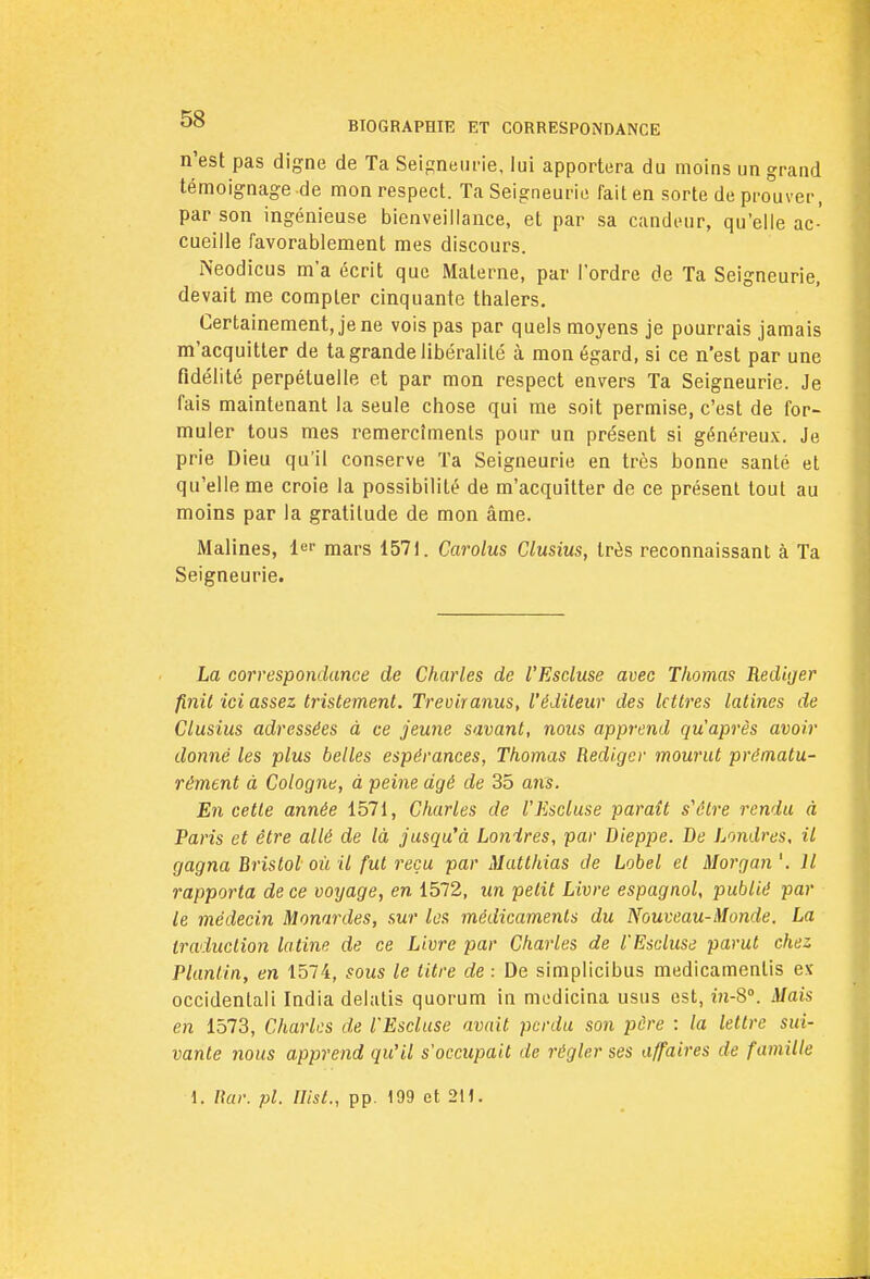 n'est pas digne de Ta Seigneurie, lui apportera du moins un grand témoignage de mon respect. Ta Seigneurie fait en sorte de prouver, par son ingénieuse bienveillance, et par sa candeur, qu'elle ac- cueille favorablement mes discours. Neodicus m'a écrit que Materne, par l'ordre de Ta Seigneurie, devait me compter cinquante thalers. Certainement, je ne vois pas par quels moyens je pourrais jamais m'acquitler de ta grande libéralité à mon égard, si ce n'est par une fidélité perpétuelle et par mon respect envers Ta Seigneurie. Je fais maintenant la seule chose qui me soit permise, c'est de for- muler tous mes remercîmenls pour un présent si généreux. Je prie Dieu qu'il conserve Ta Seigneurie en très bonne santé et qu'elle me croie la possibilité de m'acquitter de ce présent tout au moins par la gratitude de mon âme. Malines, 1er mars 1571. Carolus Clusius, très reconnaissant à Ta Seigneurie. La correspondance de Charles de l'Escluse avec Thomas Rédiger finit ici assez tristement. Treviranus, l'éditeur des lettres latines de Clusius adressées à ce jeune savant, nous apprend qu'après avoir donné les plus belles espérances, Thomas Rédiger mourut prématu- rément à Cologrie, à peine dgé de 35 ans. En cette année 1571, Charles de l'Escluse paraît s'être rendu à Paris et être allé de là jusqu'à Lonïres, par Dieppe. De Londres, il gagna Bristol où il fut reçu par Matthias de Lobel et Morgan '. Il rapporta de ce voyage, en 1572, un petit Livre espagnol, publié par le médecin Monardes, sur les médicaments du Nouveau-M onde. La traduction latine de ce Livre par Charles de l'Escluse parut chez Planlin, en 1574, sous le litre de \ De simplicibus medicamenlis es occidental'! India delalis quorum in modicina usus est, in-S°. Mais en 1573, Charles de l'Escluse avait perdu son père : la lettre sui- vante nous apprend qu'il s'occupait de régler ses affaires de famille 1. Rar. pl. Ilist., pp. 199 et 2H.