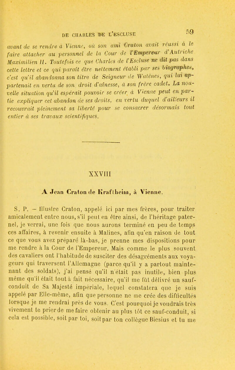 avant de se rendre à Vienne, où son ami Cralon avait réussi à le faire attacher au personnel de la Cour de l'Empereur d'Autriche Maximilien 11. Toutefois ce que Charles de l'Escluse ne dit pas dans cette lettre et ce qui paraît être nettement établi par ses biographes, c'est qu'il abandonna son titre de Seigneur de Watènes, qui lui ap- partenait en vertu de son droit d'aînesse, à son frère cadet. La nou- velle situation qu'il espérait pouvoir se créer à Vienne peut en par- tie expliquer cet abandon de ses droits, en vertu duquel d'ailleurs il recouvrait pleinement sa liberté pour se consacrer désormais tout entier à ses travaux scientifiques. XXVIII A Jean Cratonde Krafllicitû, à Vienne. S. P. — Illustre Craton, appelé ici par mes frères, pour traiter amicalement entre nous, s'il peut en être ainsi, de l'héritage pater- nel, je verrai, une fois que nous aurons terminé en peu de temps ces affaires, à revenir ensuite à Matines, afin qu'en raison de tout ce que vous avez préparé là-bas, je prenne mes dispositions pour me rendre à la Cour de l'Empereur. Mais comme le plus souvent des cavaliers ont l'habitude de susciter des désagréments aux voya- geurs qui traversent l'Allemagne (parce qu'il y a partout mainte- nant des soldats), j'ai pensé qu'il n'était pas inutile, bien plus même qu'il était tout à fait nécessaire, qu'il me fût délivré un sauf- conduit de Sa Majesté impériale, lequel constatera que je suis appelé par Elle-même, afin que personne ne me crée des difficultés lorsque je me rendrai près de vous. C'est pourquoi je voudrais très vivement te prier de me faire obtenir au plus tôt ce saur-conduit, si cela est possible, soit par loi, soit par Ion collègue Biesius et tu me