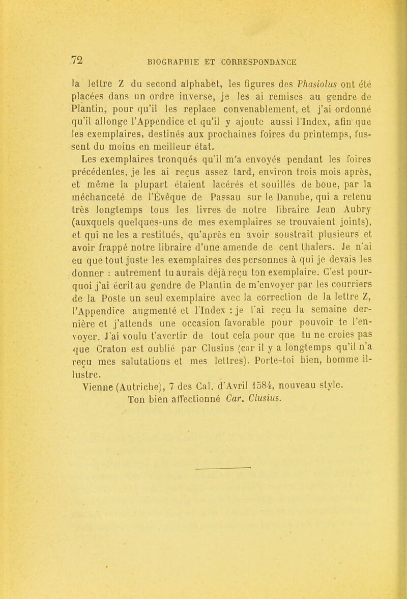 la lettre Z du second alphabet, les figures des Phasiolus ont été placées dans un ordre inverse, je les ai remises au gendre de Planlin, pour qu'il les replace convenablement, et j'ai ordonné qu'il allonge l'Appendice et qu'il y ajoute aussi l'Index, afin que les exemplaires, destinés aux prochaines foires du printemps, fus- sent du moins en meilleur état. Les exemplaires tronqués qu'il m'a envoyés pendant les foires précédentes, je les ai reçus assez lard, environ trois mois après, et même la plupart étaient lacérés et souillés de boue, par la méchanceté de l'Évêque de Passau sur le Danube, qui a retenu très longtemps tous les livres de noire libraire Jean Aubry (auxquels quelques-uns de mes exemplaires se trouvaient joints), et qui ne les a restitués, qu'après en avoir soustrait plusieurs et avoir frappé notre libraire d'une amende de cent thalers. Je n'ai eu que tout juste les exemplaires des personnes à qui je devais les donner : autrement lu aurais déjà reçu ton exemplaire. C'est pour- quoi j'ai écrit au gendre de Planlin de m'envoyer par les courriers de la Poste un seul exemplaire avec la correction de la lettre Z, l'Appendice augmenté et l'Index : je l'ai reçu la semaine der- nière et j'attends une occasion favorable pour pouvoir te l'en- voyer. J'ai voulu t'averlir de tout cela pour que tu ne croies pas que Craton est oublié par Clusius (enr il y a longtemps qu'il n'a reçu mes salutations et mes lettres). Porte-toi bien, homme il- lustre. Vienne (Autriche), 7 des Cal. d'Avril 1584, nouveau style. Ton bien affectionné Car. Clusius.