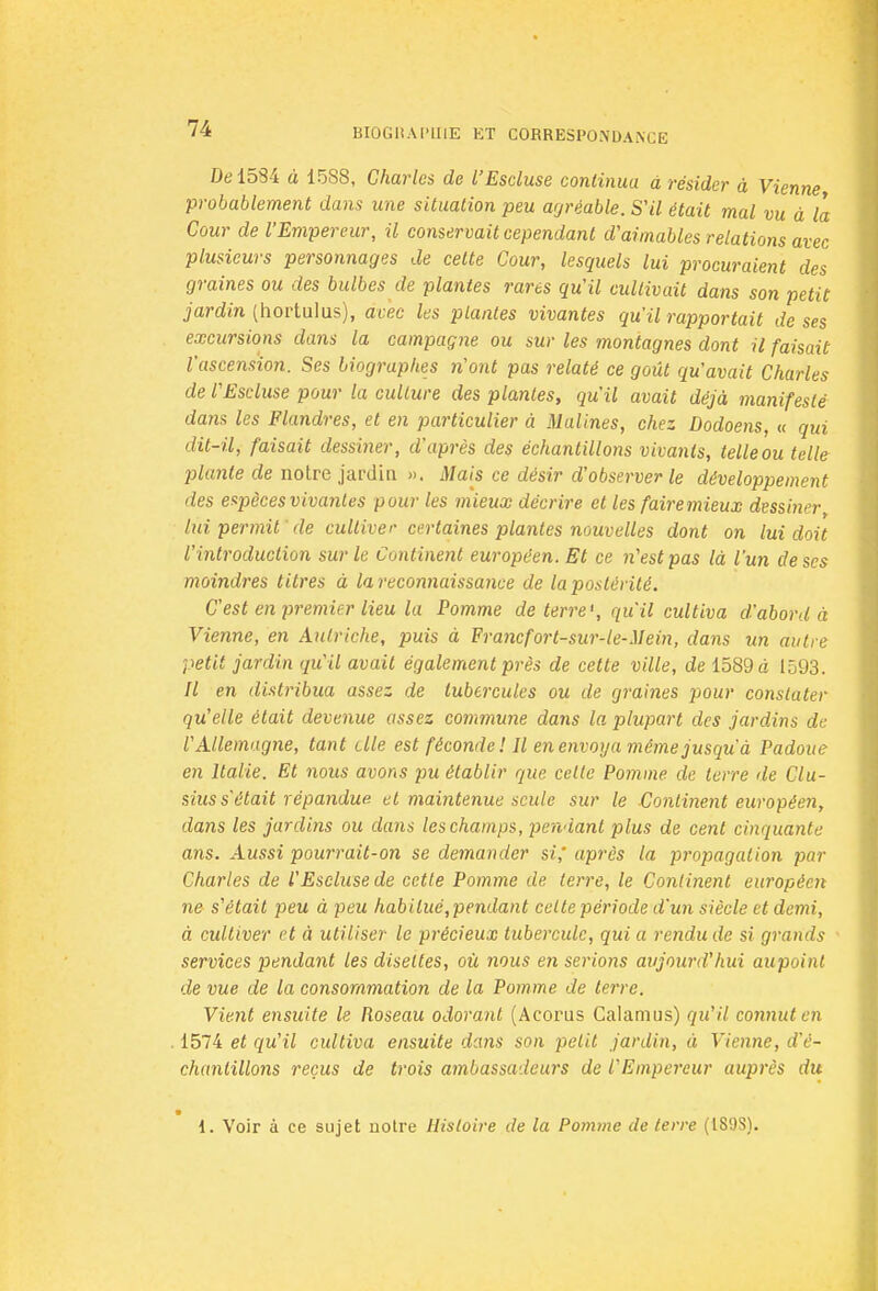 De 1584 à 1588, Charles de l'Escluse continua à résider à Vienne probablement dans une situation peu agréable. S'il était mal vu à la Cour de l'Empereur, il conservait cependant d'aimables relations avec plusieurs personnages de celte Cour, lesquels lui procuraient des graines ou des bulbes de plantes rares qu'il cultivait dans son petit jardin (hortulus), avec les plantes vivantes qu'il rapportait de ses excursions dans la campagne ou sur les montagnes dont il faisait l'ascension. Ses biographes n'ont pas relaté ce goût qu'avait Charles de VEscluse pour la culture des plantes, qu'il avait déjà manifesté dans les Flandres, et en particulier à Malines, chez Dodoens, « qui dit-il, faisait dessiner, d'après des échantillons vivants, telle ou telle plante de notre jardin ». Mais ce désir d'observer le développement des espèces vivantes pour les mieux décrire et les fairemieux dessiner lui permit ' de cultiver certaines plantes nouvelles dont on lui doit l'introduction sur le Continent européen. Et ce n'est pas là l'un de ses moindres titres à la reconnaissance de la postérité. G est en premier lieu la Pomme déterre', qu'il cultiva d'abord à Vienne, en Autriche, puis à Francfort-sur-le-Mein, dans un autre petit jardin qu'il avait également près de cette ville, de 1589 à 1593. Il en distribua assez de tubercules ou de graines pour constater qu'elle était devenue assez commune dans la plupart des jardins de l'Allemagne, tant elle est féconde! Il en envoya même jusqu'à Padoue en Italie. Et nous avons pu établir que cette Pomme de terre de Clu- sius s'était répandue et maintenue seule sur le Continent européen, dans les jardins ou dans les champs, pendant plus de cent cinquante ans. Aussi pourrait-on se demander si,' après la propagation par Charles de l'Escluse de cette Pomme de terre, le Continent européen ne s'était peu à peu habitué, pendant celte période d'un siècle et demi, à cultiver et à utiliser le précieux tubercule, qui a rendu de si grands services pendant les disettes, où nous en serions aujourd'hui aupoint de vue de la consommation de la Pomme de terre. Vient ensuite le Roseau odorant (Acorus Calamus) qu'il connut en 1574 et qu'il cultiva ensuite dans son petit jardin, à Vienne, - chantillons reçus de trois ambassadeurs de l'Empereur auprès du 1. Voir à ce sujet uotre Histoire de la Pomme de terre (189S).