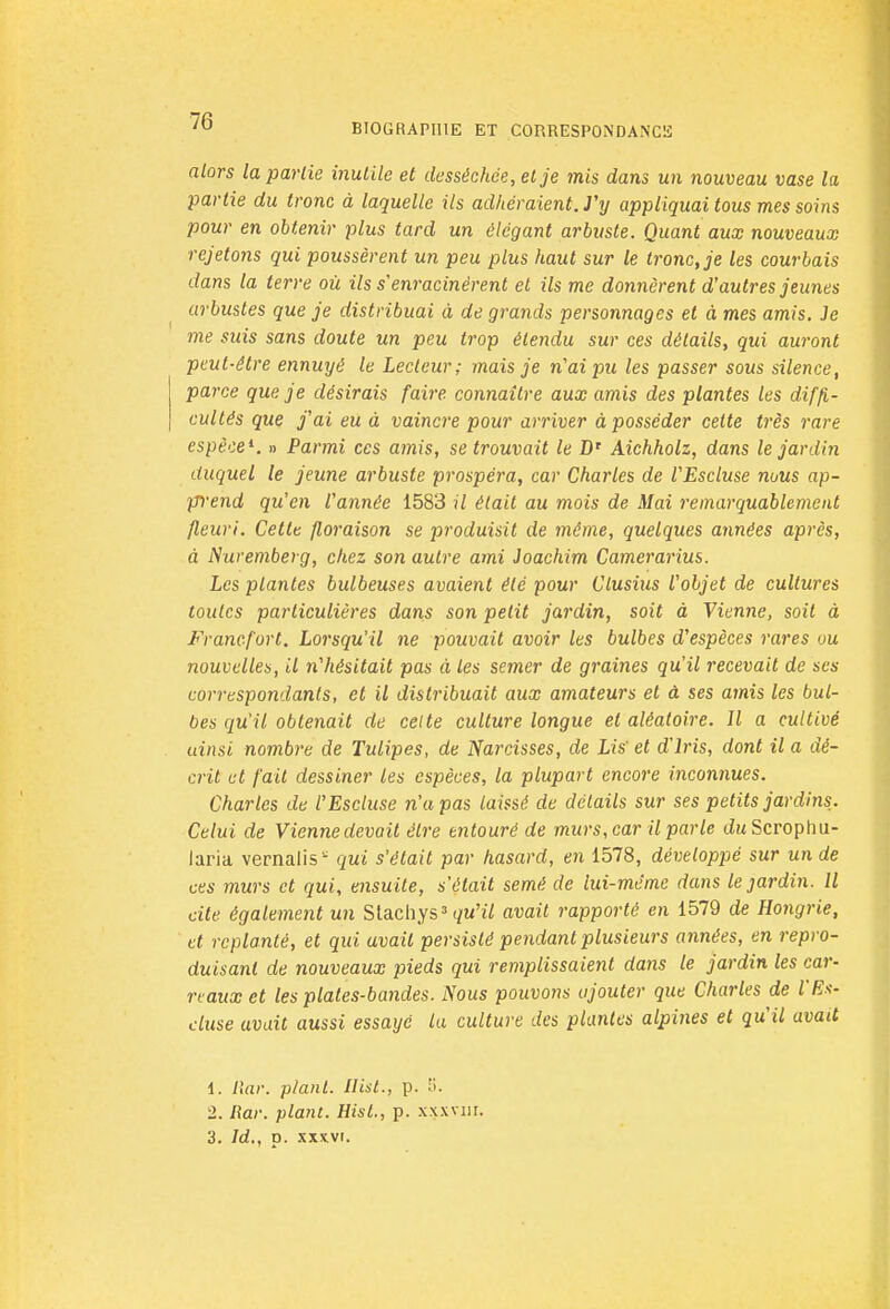 BIOGRAPHIE ET CORRESPONDANCE alors la partie inutile et desséchée, et je mis dans un nouveau vase la partie du tronc à laquelle ils adhéraient. J'y appliquai tous mes soins pour en obtenir plus tard un élégant arbuste. Quant aux nouveaux rejetons qui poussèrent un peu plus haut sur le tronc, je les courbais dans la terre où ils s enracinèrent et ils me donnèrent d'autres jeunes arbustes que je distribuai à de grands personnages et à mes amis. Je me suis sans doute un peu trop étendu sur ces détails, qui auront peut-être ennuyé le Lecteur; mais je n'ai pu les passer sous silence, parce que je désirais faire connaître aux amis des plantes les diffi- cultés que j'ai eu à vaincre pour arriver à posséder cette très rare espèce1. » Parmi ces amis, se trouvait le D' Aichholz, dans le jardin duquel le jeune arbuste prospéra, car Charles de VEscluse nous ap- prend qu'en l'année 1583 il était au mois de Mai remarquablement fleuri. Cette floraison se produisit de même, quelques années après, à Nuremberg, chez son autre ami Joachim Camerarius. Les plantes bulbeuses avaient été pour Clusius l'objet de cultures toutes particulières dans son petit jardin, soit à Vienne, soit à Francfort. Lorsqu'il ne pouvait avoir les bulbes d'espèces rares ou nouvelles, il n'hésitait pas à les semer de graines qu'il recevait de ses correspondants, et il distribuait aux amateurs et à ses amis les bul- bes qu'il obtenait de celte culture longue et aléatoire. Il a cultivé uinsi nombre de Tulipes, de Narcisses, de Lis' et d'Iris, dont il a dé- crit et fait dessiner les espèces, la plupart encore inconnues. Charles de l'Escluse n'a pas laissé de détails sur ses petits jardins. Celui de Viennedevait être entouré de murs, car il parle duScrophu- laria vernalis - qui s'était par hasard, en 1578, développé sur un de ces murs et qui, ensuite, s'était semé de lui-même dans le jardin. Il cite également un Stacliys3 qu'il avait rapporté en 1579 de Hongrie, et replanté, et qui avait persisté pendant plusieurs années, en repro- duisant de nouveaux pieds qui remplissaient dans le jardin les car- reaux et les plates-bandes. Nous pouvons ajouter que Charles de l'Es- cluse avait aussi essayé la culture des plantes alpines et qu'il avait 1. Rar. plant. Ilist., p. ';. 2. Rar. plant. Hisl., p. xxxyhi. 3. Id., p. xxxvr.