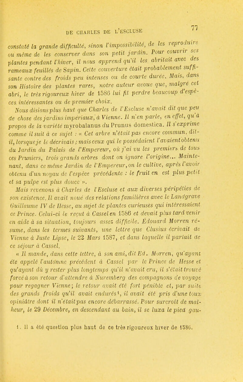 constaté la grande difficulté, sinon l'impossibilité, de les reproduire ou même de les conserver dans son petit jardin. Pour couvrir ses plantes pendant l'hiver, il nous apprend qu'il les abritait avec des rameaux feuillés de Sapin. Celte couverture était probablement suffi- sante contre des froids peu intenses ou de courte durée. Mais, dans son Histoire des plantes rares, notre auteur avoue que, malgré cet abri, le très rigoureux hiver de 1586 lui fit perdre beaucoup d'espè- ces intéressantes ou de premier choix. Nous disions plus haut que Charles de l'Escluse n'avait dit que peu de chose des jardins impériaux; à Vienne. Il n'en parle, en effet, qu'à propos de la variété myrobalanus du Prunus domeslica. Il s'exprime comme il suit à ce sujet : « Cet arbre n'était pas encore commun, dit- il, lorsque je le décrivais ; mais ceux qui le possédaient l'avaient obtenu du Jardin du Palais de l'Empereur, où j'ai vu les premiers de tous ces Pruniers, trois grands arbres dont on ignore l'origine... Mainte- nant, dans ce même Jardin de l'Empereur, on le cultive, après l'avoir obtenu d'un noyau de l'espèce précédente : le fruit en est plus petit et sa pulpe est plus douce ». Mais revenons à Charles de l'Escluse et aux diverses péripéties de son existence. Il avait noué des relations familières avec le Landgrave Guillaume IV de liesse, au sujet de plantes curieuses qui intéressaient ce Prince. Celui-ci le reçut à Casselen 1586 et devait plus tard venir en aide à sa situation, toujours assez difficile. Edouard Morren ré- sume, dans les termes suivants, une lettre que Clusius écrivait de Vienne à Juste Lipse, le 2Z Mars 1587, et dans laquelle il parlait de ce séjour à Cassel. « Il mande, dans cette lettre, à son ami, dit Ed. Morren, qu'ayant été appelé l'automne précèdent à Cassel par le Prince de Hesse et qu'ayant dù y rester plus longtemps qu'il n'avait cru, il s'était trouvé forcé à son retour d'attendre à Nuremberg des compagnons de voyage pour regagner Vienne; le retour avait été fort pénible et, par suitt des grands froids qu'il avait endurés1, il avait été pris d'une toux opiniâtre dont il n'était pas encore débarrassé. Pour surcroît de mal- heur, le 29 Décembre, en descendant au bain, il se luxa le pied gau- 1. Il a été question plus haut de ce très rigoureux hiver de 158G.