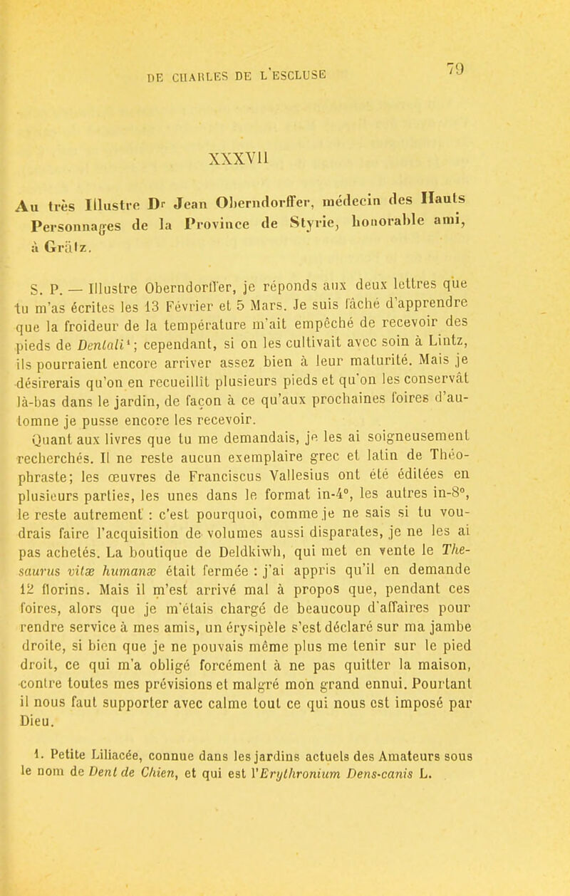 XXXV11 Au très Illustre Dr Jean Obemdorffer, médecin des Hauts Personnages de la Province de Styrie, honorable ami, à Grillz. S. P. — Illustre Oberndorfl'er, je réponds aux deux lettres que tu m'as écrites les 13 Février et 5 Mars. Je suis lâché d'apprendre que la froideur de la température m'ait empêché de recevoir des pieds de Denlali'; cependant, si on les cultivait avec soin à Lintz, ils pourraient encore arriver assez bien à leur maturité. Mais je désirerais qu'on en recueillît plusieurs pieds et qu'on les conservât là-bas dans le jardin, de façon à ce qu'aux prochaines foires d'au- tomne je pusse encore les recevoir. Quant aux livres que tu me demandais, je les ai soigneusement recherchés. Il ne reste aucun exemplaire grec et latin de Théo- phraste; les œuvres de Franciscus Vallesius ont été éditées en plusieurs parties, les unes dans le format in-4°, les autres in-8°, le reste autrement : c'est pourquoi, comme je ne sais si tu vou- drais faire l'acquisition de volumes aussi disparates, je ne les ai pas achetés. La boutique de Deldkiwh, qui met en vente le Thé- saurus vilse humanx était fermée : j'ai appris qu'il en demande 12 florins. Mais il m'est arrivé mal à propos que, pendant ces foires, alors que je m'étais chargé de beaucoup d'affaires pour rendre service à mes amis, un érysipèle s'est déclaré sur ma jambe droite, si bien que je ne pouvais même plus me tenir sur le pied droit, ce qui m'a obligé forcément à ne pas quitter la maison, contre toutes mes prévisions et malgré mon grand ennui. Pourtant il nous faut supporter avec calme tout ce qui nous est imposé par Dieu. 1. Petite Liliacée, connue dans les jardins actuels des Amateurs sous le nom de Denl de Chien, et qui est YErythronium Dens-canis L.