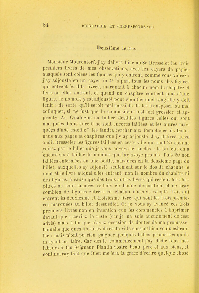 Deuxième leltre. Monsieur Mourentorf, j'ay délivré hier au S? Dresseler les (rois premiers livres de mes observations, avec les cayers de papier ausquels sont colées les figures qui y entrent, comme vous voirez : j'ay adjousté en un cayer in 4° à part tous les noms des figures qui entrent ès dits livres, marquant à chacun nom le chapitre et livre ou elles entrent, et quand un chapitre contient plus d'une figure, le nombre y est adjousté pour signifier quel rengelle y doit tenir : de sorte qu'il seroit mal possible de les transposer ou mal colloquer, si ne fust que le compositeur fust fort grossier et ap- prenty. Au Catalogue ou Indice desdites figures celles qui sont marquées d'une cifre 0 ne sont encores taillées, et les autres mar- quées d'une estoille* les faudra cercher aux Pemplades de Dodo- neus aux pages et chapitres que j'y ay adjousté. J'ay délivré aussi audit Dresseler les figures taillées en ceste ville qui sont 25 comme voirez par le billet que je vous envoyé ici enclos : le tailleur en a encore six à tailler du nombre que luy avoye promis. Puis 20 non taillées enfermées en une boitte, marquées en la deuxième page du billet, auxquelles ay adjousté seulement sur le dos de chacune le nom et le livre auquel elles entrent, non le nombre du chapitre ni des figures, à cause que des trois autres livres qui restent les cha- pitres ne sont encores réduits en bonne disposition, et ne scay combien de figures entrera en chacun d'iceux, excepté trois qui entrent ès deuxiesme et troisiesme livre, qui sont les trois premiè- res marquées au billet dessusdict. Or je vous ay avancé ces trois premiers livres non en intention que les commenciez à imprimer devant que receviez le reste (car je ne suis aucunement de cest advis) mais à fin que n'ayez occasion de douter de ma promesse, laquelle quelques libraires de ceste ville eussent bien voulu esbran- ler : mais n'ont pu rien gaigner quelques belles promesses qu'ils m'ayent pu faire. Car dès le commencement j'ay dédié tous mes labeurs à feu Seigneur Plantin vostre beau pere et aux siens, et continueray tant que Dieu me fera la grâce d'écrire quelque chose