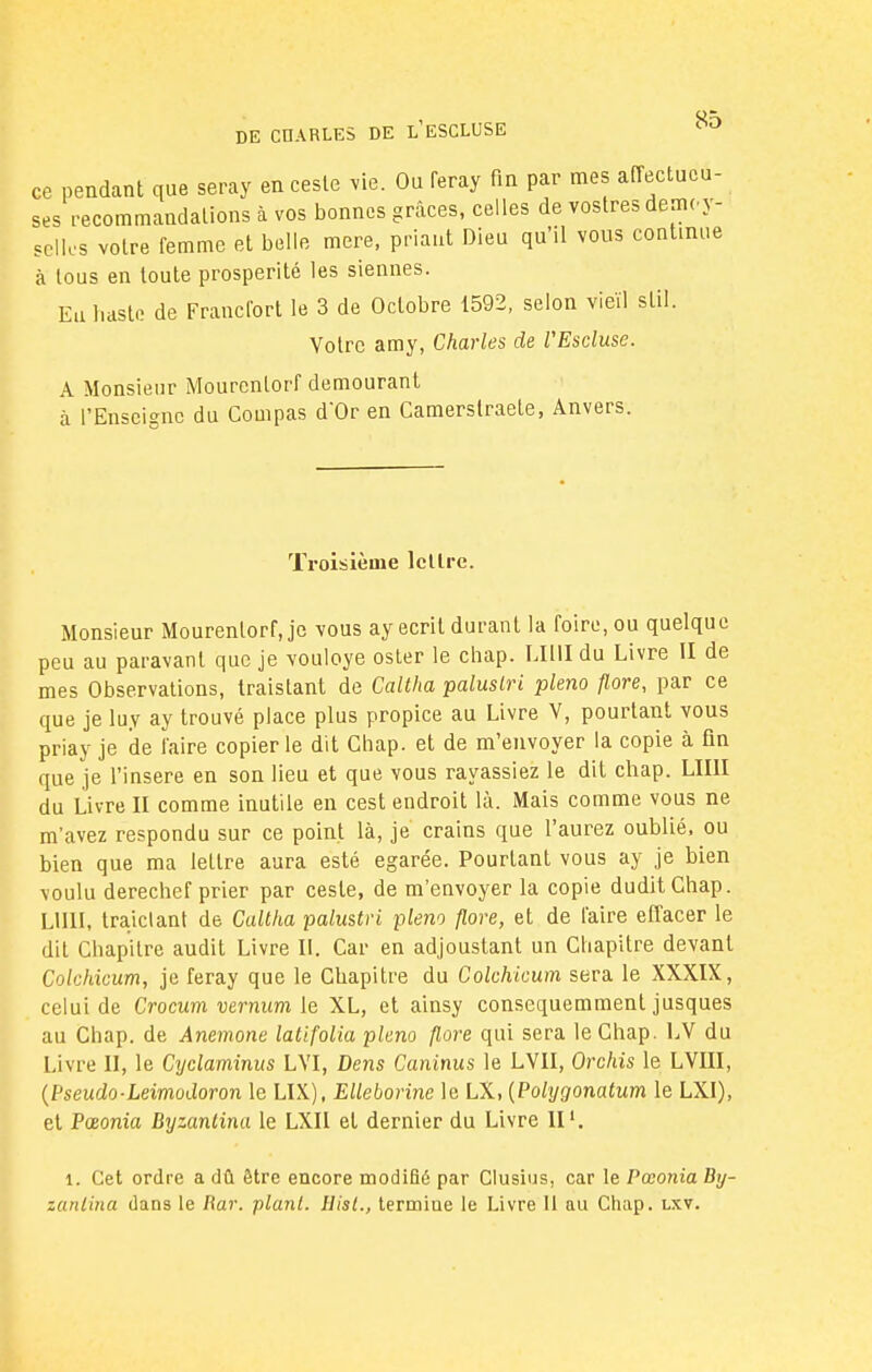 ce pendant que seray en cesle vie. Ou feray fin par mes affectueu- ses recommandations à vos bonnes grâces, celles de vostres démo y- scllcs votre femme et belle mere, priant Dieu qu'il vous continue à tous en toute prospérité les siennes. En haste de Francfort le 3 de Octobre 1592, selon vieil stil. Votre amy, Charles de VEscluse. A Monsieur Mourcnlorf demourant à l'Enseigne du Compas d'Or en Camerslraele, Anvers. Troisième lettre. Monsieur Mourenlorf, je vous ay écrit durant la foire, ou quelque peu au paravant que je vouloye oster le chap. OUI du Livre II de mes Observations, traistant de Caltha paluslri pleno flore, par ce que je luy ay trouvé place plus propice au Livre V, pourtant vous priay je de faire copier le dit Chap. et de m'envoyer la copie à fin que je l'insère en son lieu et que vous rayassiez le dit chap. LIIII du Livre II comme inutile en cest endroit là. Mais comme vous ne m'avez respondu sur ce point là, je crains que l'aurez oublié, ou bien que ma lettre aura esté égarée. Pourtant vous ay je bien voulu derechef prier par ceste, de m'envoyer la copie duditChap. LIIII, trajclant de Caltha palustri pleno flore, et de l'aire effacer le dit Chapitre audit Livre II. Car en adjoustant un Chapitre devant Colchicum, je feray que le Chapitre du Colchicum sera le XXXIX, celui de Crocum vernum le XL, et ainsy consequemment jusques au Chap. de Anémone latifolia pleno flore qui sera le Chap. LV du Livre II, le Cyclaminus LVI, Dens Caninus le LVII, Orchis le LVIII, (Pseudo-Leimodoron le LIX), Elleborine le LX, {Polygonatum le LXI), et Pœonia Dyzantina le LXII et dernier du Livre II1. 1. Cet ordre a dû être encore modifié par Clusius, car le Pœonia By- zanlina dans le Iiar. plant. Hisl., termiue le Livre 11 au Chap. lxv.