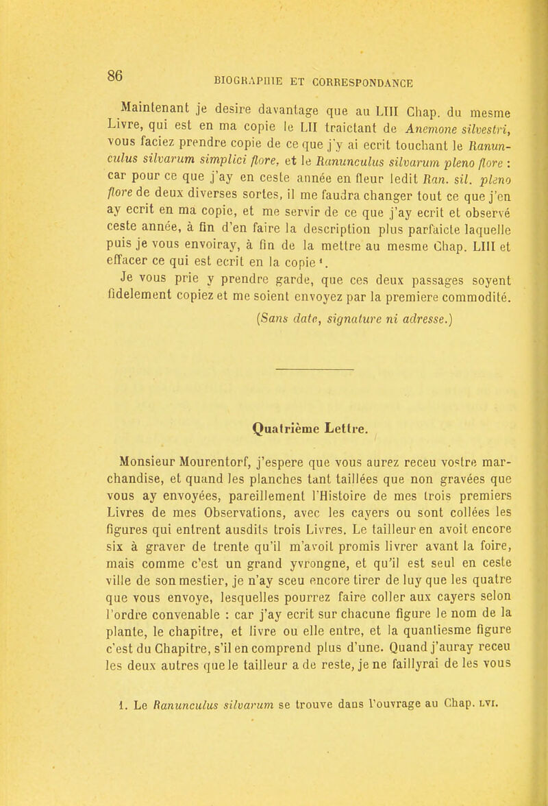 BI0GKAP111E ET CORRESPONDANCE Maintenant je désire davantage que au LUI Chap. du mesme Livre, qui est en ma copie le LU traictant de Anémone silvestri, vous faciez prendre copie de ce que j'y ai écrit touchant le Ranun- culus silvarum simplici flore, et le Rununculus silvarum pleno flore : car pour ce que j'ay en cesle année en fleur ledit Ran. sil. pleno flore de deux diverses sortes, il me faudra changer tout ce que j'en ay écrit en ma copie, et me servir de ce que j'ay écrit et observé ceste année, à On d'en faire la description plus parfaicle laquelle puis je vous envoiray, à fin de la mettre au mesme Chap. LUI et effacer ce qui est écrit en la copie'. Je vous prie y prendre garde, que ces deux passages soyent fidèlement copiez et me soient envoyez par la première commodité. (Sans date, signature ni adresse.) Quatrième Lettre. Monsieur Mourentorf, j'espere que vous aurez receu vostre mar- chandise, et quand les planches tant taillées que non gravées que vous ay envoyées, pareillement l'Histoire de mes trois premiers Livres de mes Observations, avec les cayers ou sont collées les figures qui entrent ausdits trois Livres. Le tailleur en avoit encore six à graver de trente qu'il m'avoil promis livrer avant la foire, mais comme c'est un grand yvrongne, et qu'il est seul en ceste ville de sonmestier, je n'ay sceu encore tirer de luy que les quatre que vous envoyé, lesquelles pourrez faire coller aux cayers selon l'ordre convenable : car j'ay écrit sur chacune figure le nom de la plante, le chapitre, et livre ou elle entre, et la quanliesme figure c'est du Chapitre, s'il en comprend plus d'une. Quand j'auray receu les deux autres que le tailleur a de reste, je ne faillyrai de les vous 1. Le Ranunculus silvarum se trouve dans l'ouvrage au Chap. lvi.