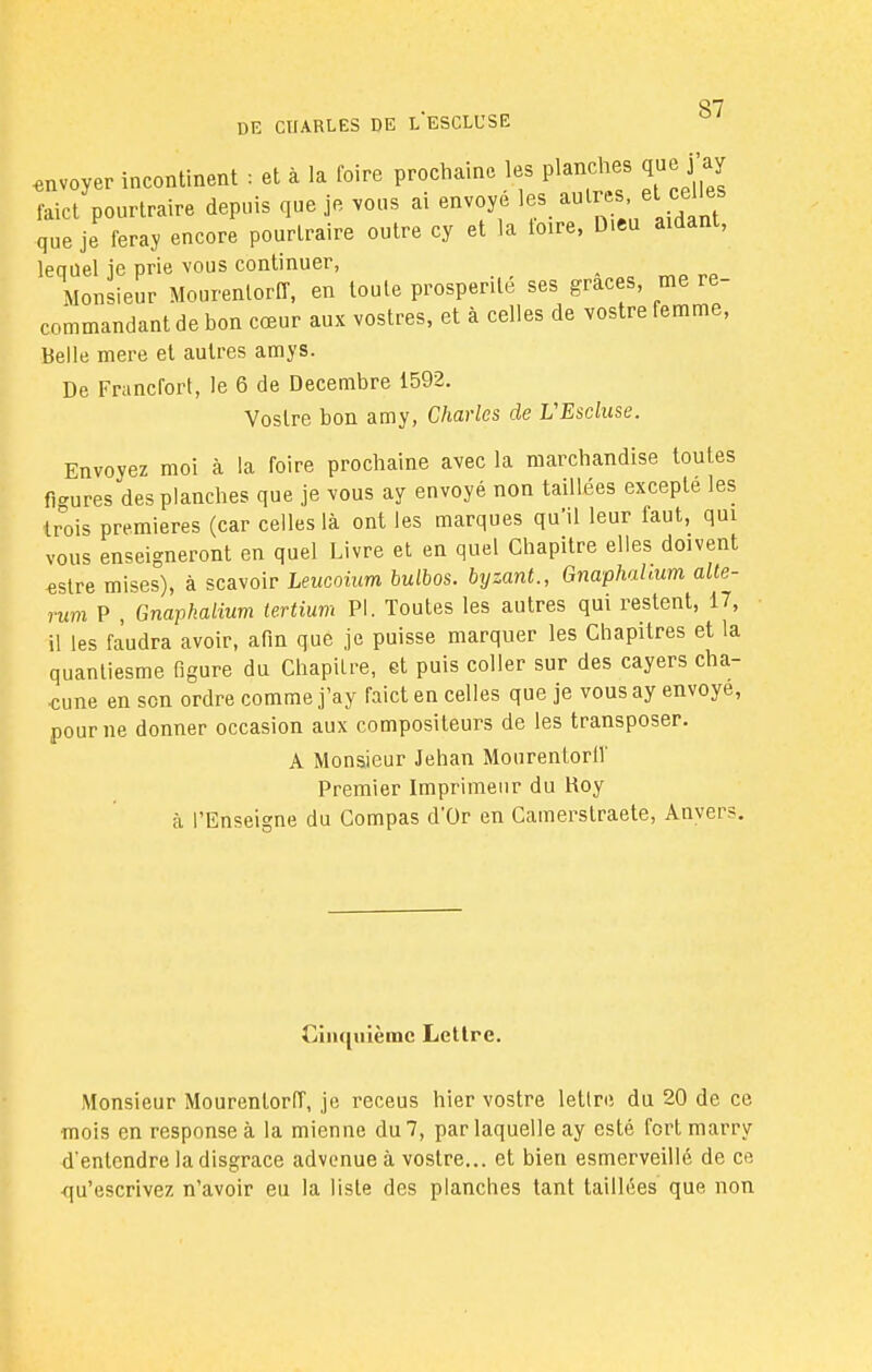 on DE CHARLES DE LESCLUSE envoyer incontinent : et à la foire prochaine les planches que j'ay faict'pourtraire depuis que je vous ai envoyé les autres c les que je feray encore pourtraire outre cy et la toire, Dieu aidant, lequel ie prie vous continuer, Monsieur Mourentorff, en toute prospérité ses grâces, me re- commandant de bon cœur aux vostres, et à celles de vostre femme, Belle mere et autres amys. De Francfort, le 6 de Décembre 1592. Vostre bon amy, Charles de VEscluse. Envoyez moi à la foire prochaine avec la marchandise toutes fi-nires des planches que je vous ay envoyé non taillées excepté les trois premières (car celles là ont les marques qu'il leur faut, qui vous enseigneront en quel Livre et en quel Chapitre elles doivent «stre mises), à scavoir Leucoium bulbos. byzant., Gnaphahum alte- rum P , Gnapkalium tertium Pl. Toutes les autres qui restent, 17, il les faudra avoir, afin que je puisse marquer les Chapitres et la quantiesme figure du Chapitre, et puis coller sur des cayers cha- cune en son ordre comme j'ay faict en celles que je vous ay envoyé, pour ne donner occasion aux compositeurs de les transposer. A Monsieur Jehan Mourentorff Premier Imprimeur du Roy à l'Enseigne du Compas d'Or en Camerslraete, Anvers. Cinquième Lettre. Monsieur Mourentorff, je receus hier vostre lettre du 20 de ce mois en response à la mienne du 7, par laquelle ay esté fort marry d'entendre la disgrâce advenue à vostre... et bien esmerveillé de ce •qu'escrivez n'avoir eu la liste des planches tant taillées que non