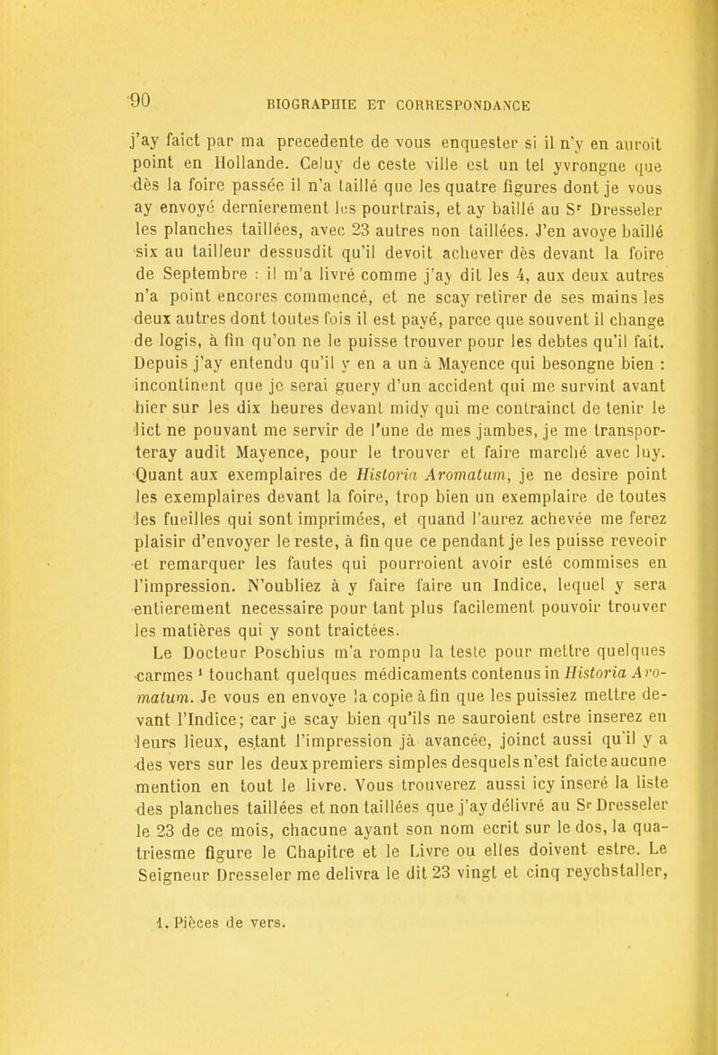 j'ay faict par ma précédente de vous enquester si il n'y en auroit point en Hollande. Celuy de ceste ville est un tel yvrongne que dès la foire passée il n'a taillé que les quatre figures dont je vous ay envoyé dernièrement lus pourtrais, et ay baillé au Sr Dresseler les planches taillées, avec 23 autres non taillées. J'en avoye baillé six au tailleur dessusdit qu'il devoit achever dès devant la foire de Septembre : il m'a livré comme j'ay dit les 4, aux deux autres n'a point encores commencé, et ne scay retirer de ses mains les deux autres dont toutes fois il est payé, parce que souvent il change de logis, à fin qu'on ne le puisse trouver pour les debtes qu'il fait. Depuis j'ay entendu qu'il y en a un à Mayence qui besongne bien : incontinent que je serai guery d'un accident qui me survint avant hier sur les dix heures devant midy qui me contrainct de tenir le Met ne pouvant me servir de l'une de mes jambes, je me transpor- teray audit Mayence, pour le trouver et faire marché avec luy. Quant aux exemplaires de Hisloria Aromatum, je ne désire point les exemplaires devant la foire, trop bien un exemplaire de toutes les fueilles qui sont imprimées, et quand l'aurez achevée me ferez plaisir d'envoyer le reste, à fin que ce pendant je les puisse reveoir •et remarquer les fautes qui pourroient avoir esté commises en l'impression. N'oubliez à y faire faire un Indice, lequel y sera entièrement nécessaire pour tant plus facilement pouvoir trouver les matières qui y sont traictées. Le Docteur Poschius m'a rompu la lesle pour mettre quelques carmes 1 touchant quelques médicaments contenus in Historia Aro- malum. Je vous en envoyé la copie afin que les puissiez mettre de- vant l'Indice; car je scay bien qu'ils ne sauroient estre inserez en leurs lieux, estant l'impression jà avancée, joinct aussi qu'il y a ■des vers sur les deux premiers simples desquels n'est faicte aucune mention en tout le livre. Vous trouverez aussi icy inséré la liste des planches taillées et non taillées que j'ay délivré au Si-Dresseler le 23 de ce mois, chacune ayant son nom écrit sur le dos, la qua- triesme figure le Chapitre et le Livre ou elles doivent estre. Le Seigneur Dresseler me délivra le dit 23 vingt et cinq reychstaller, 1. Pièces de vers.